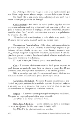 Ex.: O advogado não trouxe consigo os autos. É um sujeito estranho, que 
vive falando consigo mesmo. Guarda consigo a carta que ela lhe enviou há anos. 
No Brasil, não se usa consigo como substituto de com você, com o 
senhor, construção que ocorre em Portugal. 
Contra-arrazoar – Em termos de técnica jurídica, significa produzir 
contra-arrazoado em oposição a um arrazoado, de um modo geral em res-posta 
às razões de um recurso. É empregado ora como intransitivo, ora como 
transitivo direto. Ex.: O apelado contra-arrazoou o recurso – o apelado con-tra- 
arrazoou a fls. 150. 
Na qualidade de transitivo direto, o verbo admite a voz passiva. Ex.: 
O recurso deve ser contra-arrazoado dentro do mesmo prazo. 
Convalescença / convalescência – Não existe a palavra convalescência, 
grafia não registrada no VOLP. O correto é convalescença, seguindo o pa-drão 
dos verbos terminados em -scer, -ecer e -erer. Renascer, renascença; pare-cer, 
parecença; malquerer, malquerença; convalescer, convalescença. A termina-ção 
-ência, por sua vez, deriva da substantivação de adjetivos terminados em 
ente, como beneficente (beneficência). 
Ex.: Após a operação, demorou pouco a sua convalescença. 
Cujo – É pronome relativo com o sentido de de que ou de quem, do 
qual, da qual, dos quais, das quais. Varia em número e gênero. Ex.: O fato 
criminoso, cujas provas já foram apresentadas, é de extrema gravidade. 
Não se usa artigo após cujo. Ex.: A pessoa cujo nome foi citado em 
audiência encontra-se desaparecida (e não pessoa cujo o nome). 
Curriculum vitae (latim) – Conjunto de dados concernentes ao esta-do 
civil, ao preparo profissional e às atividades anteriores de quem se candidata 
a um emprego, a um concurso. Seu plural é curricula vitae. As palavras 
correspondentes em Português são currículo e currículos. 
Daqui a – É expressão correta para sugerir tempo futuro ou distância. 
Não pode ser empregada para indicar tempo decorrido. 
Ex.: Daqui a seis meses, sairemos de férias. 
Dar a luz a / dar à luz – Como sinônimo de parir, a construção 
correta é dar alguém à luz (luz, neste caso, simboliza vida). 
Ex.: Mãe dá à luz trigêmeos dentro de um táxi. 
128 Manual de Redação do Ministério Público do Estado de Goiás 
 