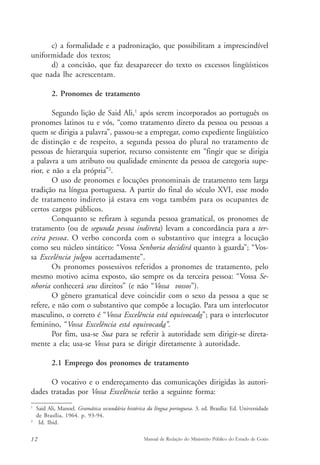 c) a formalidade e a padronização, que possibilitam a imprescindível 
uniformidade dos textos; 
d) a concisão, que faz desaparecer do texto os excessos lingüísticos 
que nada lhe acrescentam. 
2. Pronomes de tratamento 
Segundo lição de Said Ali,1 após serem incorporados ao português os 
pronomes latinos tu e vós, “como tratamento direto da pessoa ou pessoas a 
quem se dirigia a palavra”, passou-se a empregar, como expediente lingüístico 
de distinção e de respeito, a segunda pessoa do plural no tratamento de 
pessoas de hierarquia superior, recurso consistente em “fingir que se dirigia 
a palavra a um atributo ou qualidade eminente da pessoa de categoria supe-rior, 
e não a ela própria”2. 
O uso de pronomes e locuções pronominais de tratamento tem larga 
tradição na língua portuguesa. A partir do final do século XVI, esse modo 
de tratamento indireto já estava em voga também para os ocupantes de 
certos cargos públicos. 
Conquanto se refiram à segunda pessoa gramatical, os pronomes de 
tratamento (ou de segunda pessoa indireta) levam a concordância para a ter-ceira 
pessoa. O verbo concorda com o substantivo que integra a locução 
como seu núcleo sintático: “Vossa Senhoria decidirá quanto à guarda”; “Vos-sa 
Excelência julgou acertadamente”. 
Os pronomes possessivos referidos a pronomes de tratamento, pelo 
mesmo motivo acima exposto, são sempre os da terceira pessoa: “Vossa Se-nhoria 
conhecerá seus direitos” (e não “Vossa vossos”). 
O gênero gramatical deve coincidir com o sexo da pessoa a que se 
refere, e não com o substantivo que compõe a locução. Para um interlocutor 
masculino, o correto é “Vossa Excelência está equivocado”; para o interlocutor 
feminino, “Vossa Excelência está equivocada”. 
Por fim, usa-se Sua para se referir à autoridade sem dirigir-se direta-mente 
a ela; usa-se Vossa para se dirigir diretamente à autoridade. 
2.1 Emprego dos pronomes de tratamento 
O vocativo e o endereçamento das comunicações dirigidas às autori-dades 
tratadas por Vossa Excelência terão a seguinte forma: 
1 Said Ali, Manoel. Gramática secundária histórica da língua portuguesa. 3. ed. Brasília: Ed. Universidade 
de Brasília, 1964. p. 93-94. 
2 Id. Ibid. 
12 Manual de Redação do Ministério Público do Estado de Goiás 
 
