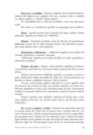 Dar-se ao / o trabalho – Quanto à regência, dar é transitivo direto e 
indireto (dar alguma coisa a alguém). Por isso, o correto é dar-se o trabalho 
(se, objeto indireto; o trabalho, objeto direto). 
Ex.: Ronaldinho deu-se o luxo de um drible a mais antes de marcar 
o gol. 
Elas deram-se o trabalho de caprichar na maquiagem para recebê-lo. 
Datas – quando possível, para economia de espaço, prefira a forma 
abreviada, separada por barras (ex.: 16/03/05). 
Debater – Examinar em debate; tratar de; discutir: Os parlamentares 
debateram as novas leis. É verbo transitivo direto, não admitindo constru-ções 
como debateu sobre o tema alcoolismo. 
Deferimento / diferimento – Deferimento significa ato de deferir, de 
conceder, equivalente a anuência, aprovação. 
Diferimento significa ato ou efeito de diferir, de adiar, equivalente a 
adiamento, retardação. 
Demais / de mais – Demais, como advérbio, significa em demasia, 
excessivamente, muitíssimo. Ex.: Ele comeu demais e passou mal. Eles se amam 
demais. 
Demais, como pronome indefinido, equivale a os restantes, os outros, os 
mais, vindo quase sempre precedido de artigo. Ex.: Lula permaneceu em 
Brasília; os demais candidatos visitaram o Rio de Janeiro. 
De mais, como locução adjetiva equivalente a a mais, significa além 
do necessário, do essencial, do ideal, com sentido contrário a de menos. Ex.: 
Faltaram salgadinhos na festa, pois convidaram gente de mais. Está presente 
também na expressão nada de mais, equivalente a nada de anormal, nada de 
estranho. 
Demais, também como advérbio, sinônimo de demais disso e ade-mais, 
significa além disso. Ex.: Já disse tudo; demais, não lhe devo tantas 
explicações. 
De + o (a) + (sujeito) + (verbo) – Presente em construções como fui 
ao cinema, apesar de o filme não me parecer bom e sairemos antes de o sol 
nascer. Nesses casos, não há contração da preposição de com o artigo defini-do, 
porquanto este é adjunto de um substantivo que é sujeito de oração. 
Igual situação ocorre quando em lugar do artigo há certos pronomes inici-ados 
por vogal. Ex.: Vou prosseguir, apesar de essa ser uma decisão arriscada. 
Manual de Redação do Ministério Público do Estado de Goiás 129 
 