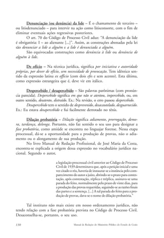 Denunciação (ou denúncia) da lide – É o chamamento de terceiro – 
ou litisdenunciado – para intervir na ação como litisconsorte, com o fim de 
eliminar eventuais ações regressivas posteriores. 
O art. 70 do Código de Processo Civil aduz: “A denunciação da lide 
é obrigatória: I – ao alienante [...]”. Assim, as construções abonadas pela lei 
são denunciar a lide a alguém e a lide é denunciada a alguém. 
São equivocadas construções como denúncia à lide ou denúncia de 
alguém à lide. 
De ofício – Na técnica jurídica, significa por iniciativa e autoridade 
próprias, por dever de ofício, sem necessidade de provocação. Tem idêntico sen-tido 
da expressão latina ex officio (com dois efes e sem acento). Esta última, 
como expressão estrangeira que é, deve vir em itálico. 
Despercebido / desapercebido – São palavras parônimas (com pronún-cia 
parecida). Despercebido significa em que não se atentou, impercebido, ou, em 
outro sentido, desatento, distraído. Ex.: Na revisão, o erro passou despercebido. 
Desapercebido tem o sentido de desprevenido, desacautelado, desguarnecido. 
Ex.: Eu estava desapercebido e fui facilmente derrotado no tênis. 
Dilação probatória – Dilação significa adiamento, prorrogação, demo-ra, 
tardança, delonga. Portanto, não faz sentido o seu uso para designar a 
fase probatória, como amiúde se encontra no linguajar forense. Nessa etapa 
processual, dá-se a oportunidade para a produção de provas, não o adia-mento 
ou o alongamento de sua produção. 
No livro Manual de Redação Profissional, de José Maria da Costa, 
encontra-se explicada a origem dessa expressão no vocabulário jurídico na-cional. 
Segundo o autor, 
a legislação processual civil anterior ao Código de Processo 
Civil de 1939 determinava que, após a petição inicial e uma 
vez citado o réu, haveria de instaurar-se a instância pelo com-parecimento 
do autor a juízo, abrindo-se o prazo para contes-tação, 
após contestação, réplica e tréplica, assinava-se uma 
parada do feito, normalmente pelo prazo de vinte dias, para 
a produção das provas requeridas, seguindo-se as razões finais 
das partes e a sentença. [...] A tal parada do feito para a pro-dução 
de provas, dava-se o nome de dilação probatória.” 
Tal instituto não mais existe em nosso ordenamento jurídico, não 
tendo relação com a fase probatória prevista no Código de Processo Civil. 
Desaconselha-se, portanto, o seu uso. 
130 Manual de Redação do Ministério Público do Estado de Goiás 
 