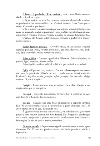 É bom... É proibido... É necessário... – A concordância nominal 
obedecerá a duas regras: 
a) Se o sujeito está sem determinante (adjunto adnominal), o adjeti-vo 
predicativo fica no masculino. Ex.: Proibido entrada. Fruta é bom para a 
saúde. É necessário paciência. 
b) Se o sujeito vem determinado por um adjunto adnominal (artigo, pro-nome 
ou numeral), o adjetivo predicativo (bom, proibido, necessário) com ele con-corda. 
Ex.: A entrada é proibida. Proibida a entrada de animais. Esta fruta é boa. 
Quando não houver indeterminação explícita, é preferível a concor-dância 
regular. 
Editar decretos, medidas – O verbo editar, em seu sentido original, 
significa publicar livros, revistas, periódicos, etc. Para decretos, leis, medi-das, 
deve-se preferir baixar, expedir ou assinar. 
Edito e édito – Possuem significados diferentes. Edito é sinônimo de 
preceito legal, mandato, decreto, ordem. 
Édito significa ordem judicial publicada por anúncios ou editais. 
Égide – É palavra proparoxítona. Pronunciá-la como paroxítona cons-titui 
erro de pronúncia (silabada, ou seja, o deslocamento indevido da síla-ba 
tônica). Significa escudo, proteção, defesa, proteção. Por extensão, abrigo, 
amparo. O plural é égides. 
Egrégio – Muito distinto, insigne, nobre. Diz-se dos tribunais e dos 
magistrados que os compõem. 
Eis aqui – Expressão redundante. Eis (advérbio) é sinônimo de aqui 
está. Ex.: Eis o homem. Eis os exemplos. 
Eis que – Locução que abre frases anunciativas e exprime surpresa. 
Ex.: “Eis que conceberás e darás à luz um filho a quem chamarás Jesus”. Eis 
que o trovão soou no céu, assustando-nos. 
É incorreto o seu uso no sentido causal, em substituição a porquanto, 
porque e uma vez que, comum no meio forense. Ex.: Requeiro a condenação 
do acusado, porquanto as provas produzidas confirmaram inteiramente as 
imputações (e não eis que as provas produzidas...). 
Eis senão quando – Expressão que significa quando menos se espera, repen-tinamente. 
Ex.: Eu dormia profundamente; eis senão quando, explodiu o 
foguetório. 
Manual de Redação do Ministério Público do Estado de Goiás 131 
 