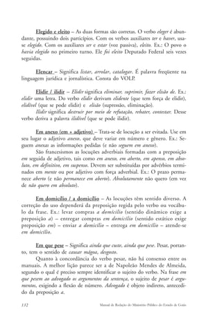 Elegido e eleito – As duas formas são corretas. O verbo eleger é abun-dante, 
possuindo dois particípios. Com os verbos auxiliares ter e haver, usa-se 
elegido. Com os auxiliares ser e estar (voz passiva), eleito. Ex.: O povo o 
havia elegido no primeiro turno. Ele foi eleito Deputado Federal seis vezes 
seguidas. 
Elencar – Significa listar, arrolar, catalogar. É palavra freqüente na 
linguagem jurídica e jornalística. Consta do VOLP. 
Elidir / ilidir – Elidir significa eliminar, suprimir, fazer elisão de. Ex.: 
elidir uma letra. Do verbo elidir derivam elidente (que tem força de elidir), 
elidível (que se pode elidir) e elisão (supressão, eliminação). 
Ilidir significa destruir por meio de refutação, rebater, contestar. Desse 
verbo deriva a palavra ilidível (que se pode ilidir). 
Em anexo (em + adjetivo) – Trata-se de locução a ser evitada. Use em 
seu lugar o adjetivo anexo, que deve variar em número e gênero. Ex.: Se-guem 
anexas as informações pedidas (e não seguem em anexo). 
São francesismos as locuções adverbiais formadas com a preposição 
em seguida de adjetivo, tais como em anexo, em aberto, em apenso, em abso-luto, 
em definitivo, em suspenso. Devem ser substituídas por advérbios termi-nados 
em mente ou por adjetivo com força adverbial. Ex.: O prazo perma-nece 
aberto (e não permanece em aberto). Absolutamente não quero (em vez 
de não quero em absoluto). 
Em domicílio / a domicílio – As locuções têm sentido diverso. A 
correção do uso dependerá da preposição regida pelo verbo ou vocábu-lo 
da frase. Ex.: levar compras a domícilio (sentido dinâmico exige a 
preposição a) – entregar compras em domicílio (sentido estático exige 
preposição em) – enviar a domicílio – entrega em domicílio – atende-se 
em domicílio. 
Em que pese – Significa ainda que custe, ainda que pese. Pesar, portan-to, 
tem o sentido de causar mágoa, desgosto. 
Quanto à concordância do verbo pesar, não há consenso entre os 
manuais. A melhor lição parece ser a de Napoleão Mendes de Almeida, 
segundo o qual é preciso sempre identificar o sujeito do verbo. Na frase em 
que pesem ao advogado os argumentos da sentença, o sujeito de pesar é argu-mentos, 
exigindo a flexão de número. Advogado é objeto indireto, antecedi-do 
da preposição a. 
132 Manual de Redação do Ministério Público do Estado de Goiás 
 