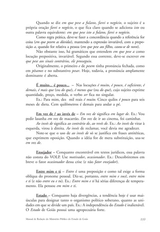 Quando se diz em que pese a fulano, farei o negócio, o sujeito é a 
própria oração farei o negócio, o que fica claro quando se adiciona isto ou 
outra palavra equivalente: em que pese isto a fulano, farei o negócio. 
Como regra prática, deve-se fazer a concordância quando a referência for 
coisa (em que pesem as dúvidas), mantendo a expressão invariável, com a prepo-sição 
a, quando for relativa a pessoa (em que pese aos filhos, casou-se de novo). 
Não obstante isso, há gramáticos que entendem em que pese a como 
locução prepositiva, invariável. Segundo essa corrente, deve-se escrever em 
que pese aos sinais contrários, ele prosseguiu. 
Originalmente, o primeiro e de pesem tinha pronúncia fechada, como 
em pêsames e no substantivo pesar. Hoje, todavia, a pronúncia amplamente 
dominante é aberta. 
É muito... é pouco... – Nas locuções é muito, é pouco, é suficiente, é 
demais, é mais que (ou do que), é menos que (ou do que), cujo sujeito exprime 
quantidade, preço, medida, o verbo ser fica no singular. 
Ex.: Para mim, dez mil reais é muito. Cinco quilos é pouco para seis 
meses de dieta. Cem quilômetros é demais para andar a pé. 
Em vez de / ao invés de – Em vez de significa em lugar de. Ex.: Vou 
pedir lasanha em vez de macarrão. Em vez de ir ao cinema, foi caminhar. 
Ao invés de significa ao contrário de, ao revés de. Ex.: Ao invés de virar à 
esquerda, virou à direita. Ao invés de reclamar, você devia me agradecer. 
Note-se que o uso de ao invés de só se justifica em frases antitéticas, 
que exprimem oposição. Quando a idéia for de mera substituição, usa-se 
em vez de. 
Ensejador – Conquanto encontrável em textos jurídicos, essa palavra 
não consta do VOLP. Use motivador, ocasionador. Ex.: Descobriremos em 
breve o fator ocasionador dessa crise (e não fator ensejador). 
Entre mim e ti – Entre é uma preposição e como tal exige a forma 
oblíqua do pronome pessoal. Diz-se, portanto, entre mim e você, entre mim 
e ti (e não entre eu e tu). Ex.: Entre mim e ti há sérias diferenças de tempera-mento. 
Ela pensou em mim e ti. 
Estado – Conquanto haja divergências, a tendência hoje é usar mai-úsculas 
para designar tanto o organismo político soberano, quanto as uni-dades 
em que se divide um país. Ex.: A independência do Estado é inalienável. 
O Estado de Goiás possui uma agropecuária forte. 
Manual de Redação do Ministério Público do Estado de Goiás 133 
 