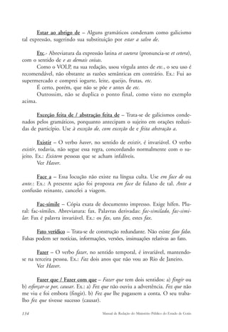 Estar ao abrigo de – Alguns gramáticos condenam como galicismo 
tal expressão, sugerindo sua substituição por estar a salvo de. 
Etc.- Abreviatura da expressão latina et caetera (pronuncia-se et cetera), 
com o sentido de e as demais coisas. 
Como o VOLP, na sua redação, usou vírgula antes de etc., o seu uso é 
recomendável, não obstante as razões semânticas em contrário. Ex.: Fui ao 
supermercado e comprei iogurte, leite, queijo, frutas, etc. 
É certo, porém, que não se põe e antes de etc. 
Outrossim, não se duplica o ponto final, como visto no exemplo 
acima. 
Exceção feita de / abstração feita de – Trata-se de galicismos conde-nados 
pelos gramáticos, porquanto antecipam o sujeito em orações reduzi-das 
de particípio. Use à exceção de, com exceção de e feita abstração a. 
Existir – O verbo haver, no sentido de existir, é invariável. O verbo 
existir, todavia, não segue essa regra, concordando normalmente com o su-jeito. 
Ex.: Existem pessoas que se acham infalíveis. 
Ver Haver. 
Face a – Essa locução não existe na língua culta. Use em face de ou 
ante.: Ex.: A presente ação foi proposta em face de fulano de tal. Ante a 
confusão reinante, cancelei a viagem. 
Fac-símile – Cópia exata de documento impresso. Exige hífen. Plu-ral: 
fac-símiles. Abreviatura: fax. Palavras derivadas: fac-similado, fac-simi-lar. 
Fax é palavra invariável. Ex.: os fax, uns fax, estes fax. 
Fato verídico – Trata-se de construção redundante. Não existe fato falso. 
Falsas podem ser notícias, informações, versões, insinuações relativas ao fato. 
Fazer – O verbo fazer, no sentido temporal, é invariável, mantendo-se 
na terceira pessoa. Ex.: Faz dois anos que não vou ao Rio de Janeiro. 
Ver Haver. 
Fazer que / Fazer com que – Fazer que tem dois sentidos: a) fingir ou 
b) esforçar-se por, causar. Ex.: a) Fez que não ouviu a advertência. Fez que não 
me viu e foi embora (fingir). b) Fez que lhe pagassem a conta. O seu traba-lho 
fez que tivesse sucesso (causar). 
134 Manual de Redação do Ministério Público do Estado de Goiás 
 