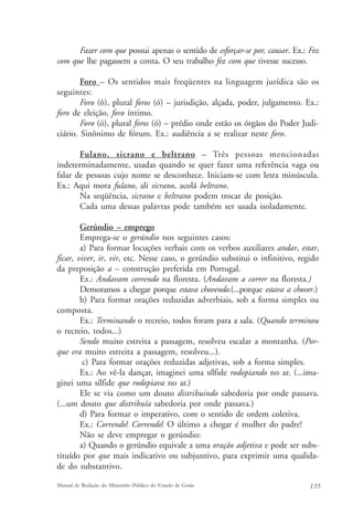 Fazer com que possui apenas o sentido de esforçar-se por, causar. Ex.: Fez 
com que lhe pagassem a conta. O seu trabalho fez com que tivesse sucesso. 
Foro – Os sentidos mais freqüentes na linguagem jurídica são os 
seguintes: 
Foro (ô), plural foros (ó) – jurisdição, alçada, poder, julgamento. Ex.: 
foro de eleição, foro íntimo. 
Foro (ó), plural foros (ó) – prédio onde estão os órgãos do Poder Judi-ciário. 
Sinônimo de fórum. Ex.: audiência a se realizar neste foro. 
Fulano, sicrano e beltrano – Três pessoas mencionadas 
indeterminadamente, usadas quando se quer fazer uma referência vaga ou 
falar de pessoas cujo nome se desconhece. Iniciam-se com letra minúscula. 
Ex.: Aqui mora fulano, ali sicrano, acolá beltrano. 
Na seqüência, sicrano e beltrano podem trocar de posição. 
Cada uma dessas palavras pode também ser usada isoladamente. 
Gerúndio – emprego 
Emprega-se o gerúndio nos seguintes casos: 
a) Para formar locuções verbais com os verbos auxiliares andar, estar, 
ficar, viver, ir, vir, etc. Nesse caso, o gerúndio substitui o infinitivo, regido 
da preposição a – construção preferida em Portugal. 
Ex.: Andavam correndo na floresta. (Andavam a correr na floresta.) 
Demoramos a chegar porque estava chovendo.(...porque estava a chover.) 
b) Para formar orações reduzidas adverbiais, sob a forma simples ou 
composta. 
Ex.: Terminando o recreio, todos foram para a sala. (Quando terminou 
o recreio, todos...) 
Sendo muito estreita a passagem, resolveu escalar a montanha. (Por-que 
era muito estreita a passagem, resolveu...). 
c) Para formar orações reduzidas adjetivas, sob a forma simples. 
Ex.: Ao vê-la dançar, imaginei uma sílfide rodopiando no ar. (...ima-ginei 
uma sílfide que rodopiava no ar.) 
Ele se via como um douto distribuindo sabedoria por onde passava. 
(...um douto que distribuía sabedoria por onde passava.) 
d) Para formar o imperativo, com o sentido de ordem coletiva. 
Ex.: Correndo! Correndo! O último a chegar é mulher do padre! 
Não se deve empregar o gerúndio: 
a) Quando o gerúndio equivale a uma oração adjetiva e pode ser subs-tituído 
por que mais indicativo ou subjuntivo, para exprimir uma qualida-de 
do substantivo. 
Manual de Redação do Ministério Público do Estado de Goiás 135 
 