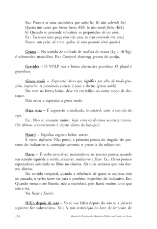 Ex.: Procura-se uma cozinheira que saiba ler. (E não sabendo ler.) 
Queria um carro que tivesse freios ABS. (e não tendo freios ABS.) 
b) Quando se pretende substituir as preposições de ou com. 
Ex.: Escreveu uma peça com três atos. (e não contendo três atos.) 
Pescou um peixe de vinte quilos. (e não pesando vinte quilos.) 
Grama – No sentido de unidade de medida de massa (1g = 10-3kg), 
é substantivo masculino. Ex.: Comprei duzentos gramas de queijo. 
Gravidez – O VOLP traz a forma alternativa gravideza. O plural é 
gravidezes. 
Grosso modo – Expressão latina que significa por alto, de modo gros-seiro, 
impreciso. A pronúncia correta é com o aberto (grósso módo). 
Por estar na forma latina, deve vir em itálico ou outro modo de des-taque. 
Não existe a expressão a grosso modo. 
Haja vista – É expressão cristalizada, invariável, com o sentido de 
veja. 
Ex.: Não se avançou muito, haja vista os últimos acontecimentos. 
(Os últimos acontecimentos é objeto direto da locução.) 
Haurir – Significa esgotar; beber, sorver. 
É verbo defectivo. Não possui a primeira pessoa do singular do pre-sente 
do indicativo e, conseqüentemente, o presente do subjuntivo. 
Haver – É verbo invariável, mantendo-se na terceira pessoa, quando 
seu sentido equivale a existir, acontecer, realizar-se e fazer. Ex.: Havia poucos 
espectadores assistindo ao filme no cinema. Há duas semanas que não dur-mo 
direito. 
No sentido temporal, quando a referência de quem se expressa está 
no passado, o verbo haver vai para o pretérito imperfeito do indicativo. Ex.: 
Quando reencontrei Beatriz, não a reconheci, pois havia muitos anos que 
não a via. 
Ver Fazer e Existir. 
Hífen depois de não – Só se usa hífen depois do não se a palavra 
seguinte for substantivo. Ex.: A não-restituição do lote de imposto de 
136 Manual de Redação do Ministério Público do Estado de Goiás 
 