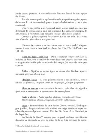 renda causou protestos. A não-exibição do filme no festival foi uma opção 
do diretor. 
Todavia, deve-se preferir a palavra formada por prefixo negativo, quan-do 
houver. Ex.: A inexistência de provas levou à absolvição (em vez de a não-existência). 
Observe-se, porém, que é possível haver formas paralelas, cujo uso 
dependerá do sentido que se quer dar à negação. É o caso, por exemplo, de 
não-amizade e inimizade, que possuem sentidos claramente diversos. 
Quando a palavra seguinte for adjetivo, não se usa hífen. Ex.: Países 
não alinhados. Mercadorias não perecíveis. 
Horas – abreviatura – A abreviatura mais recomendável é, simples-mente, 
h, sem ponto e invariável no plural. Ex.: 15h, 19h, 10h15min. (ou 
10h15). 
Hum mil reais / mil reais – Deve-se escrever sempre mil reais. A 
inclusão de hum, com o intuito de evitar fraude em cheque, pode ser com 
vantagem substituída pela inclusão de dois traços (=) antes do valor por 
extenso. 
Ibidem – Significa no mesmo lugar, na mesma obra. Também aparece 
na forma abreviada ib. ou ibid. 
Idealizar / idear – As duas palavras existem e são sinônimas, com o 
sentido de fantasiar, imaginar, criar na imaginação, planejar, programar. 
Idem ao anterior – A expressão é incorreta, pois idem não significa 
igual, mas a mesma coisa, o mesmo autor, da mesma forma. 
Ilação e elação – Ilação significa dedução, conclusão, inferência. 
Elação significa altivez, arrogância, elevação, sublimidade. 
Inciso – Termo derivado do latim incisus. (aberto, cortado). Em lingua-gem 
jurídica, designa cada uma das divisões do artigo, sendo em regra en-cabeçado 
por um algarismo romano. Ex.: Art. 20, inciso VI, da Constituição 
da República. 
José Maria da Costa44 informa que, em geral, qualquer especificação 
da ordem de disposição de seres ou coisas há de ser feita por meio de nume- 
44 Manual de Redação Profissional, verbete Inciso. 
Manual de Redação do Ministério Público do Estado de Goiás 137 
 
