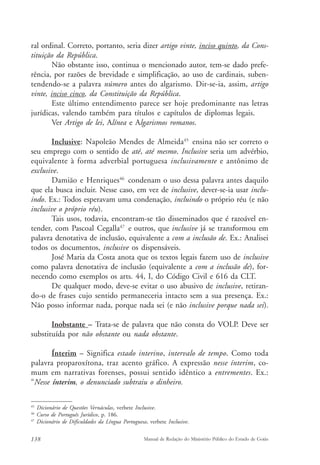 ral ordinal. Correto, portanto, seria dizer artigo vinte, inciso quinto, da Cons-tituição 
da República. 
Não obstante isso, continua o mencionado autor, tem-se dado prefe-rência, 
por razões de brevidade e simplificação, ao uso de cardinais, suben-tendendo- 
se a palavra número antes do algarismo. Dir-se-ia, assim, artigo 
vinte, inciso cinco, da Constituição da República. 
Este último entendimento parece ser hoje predominante nas letras 
jurídicas, valendo também para títulos e capítulos de diplomas legais. 
Ver Artigo de lei, Alínea e Algarismos romanos. 
Inclusive: Napoleão Mendes de Almeida45 ensina não ser correto o 
seu emprego com o sentido de até, até mesmo. Inclusive seria um advérbio, 
equivalente à forma adverbial portuguesa inclusivamente e antônimo de 
exclusive. 
Damião e Henriques46 condenam o uso dessa palavra antes daquilo 
que ela busca incluir. Nesse caso, em vez de inclusive, dever-se-ia usar inclu-indo. 
Ex.: Todos esperavam uma condenação, incluindo o próprio réu (e não 
inclusive o próprio réu). 
Tais usos, todavia, encontram-se tão disseminados que é razoável en-tender, 
com Pascoal Cegalla47 e outros, que inclusive já se transformou em 
palavra denotativa de inclusão, equivalente a com a inclusão de. Ex.: Analisei 
todos os documentos, inclusive os dispensáveis. 
José Maria da Costa anota que os textos legais fazem uso de inclusive 
como palavra denotativa de inclusão (equivalente a com a inclusão de), for-necendo 
como exemplos os arts. 44, I, do Código Civil e 616 da CLT. 
De qualquer modo, deve-se evitar o uso abusivo de inclusive, retiran-do- 
o de frases cujo sentido permaneceria intacto sem a sua presença. Ex.: 
Não posso informar nada, porque nada sei (e não inclusive porque nada sei). 
Inobstante – Trata-se de palavra que não consta do VOLP. Deve ser 
substituída por não obstante ou nada obstante. 
Ínterim – Significa estado interino, intervalo de tempo. Como toda 
palavra proparoxítona, traz acento gráfico. A expressão nesse ínterim, co-mum 
em narrativas forenses, possui sentido idêntico a entrementes. Ex.: 
“Nesse ínterim, o denunciado subtraiu o dinheiro. 
45 Dicionário de Questões Vernáculas, verbete Inclusive. 
46 Curso de Português Jurídico, p. 186. 
47 Dicionário de Dificuldades da Língua Portuguesa, verbete Inclusive. 
138 Manual de Redação do Ministério Público do Estado de Goiás 
 