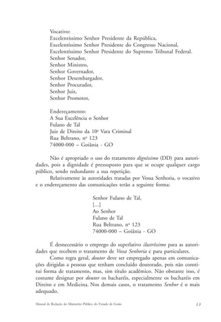 Vocativo: 
Excelentíssimo Senhor Presidente da República, 
Excelentíssimo Senhor Presidente do Congresso Nacional, 
Excelentíssimo Senhor Presidente do Supremo Tribunal Federal. 
Senhor Senador, 
Senhor Ministro, 
Senhor Governador, 
Senhor Desembargador, 
Senhor Procurador, 
Senhor Juiz, 
Senhor Promotor, 
Endereçamento: 
A Sua Excelência o Senhor 
Fulano de Tal 
Juiz de Direito da 10a Vara Criminal 
Rua Beltrano, no 123 
74000-000 – Goiânia - GO 
Não é apropriado o uso do tratamento digníssimo (DD) para autori-dades, 
pois a dignidade é pressuposto para que se ocupe qualquer cargo 
público, sendo redundante a sua repetição. 
Relativamente às autoridades tratadas por Vossa Senhoria, o vocativo 
e o endereçamento das comunicações terão a seguinte forma: 
Senhor Fulano de Tal, 
[...] 
Ao Senhor 
Fulano de Tal 
Rua Beltrano, no 123 
74000-000 – Goiânia - GO 
É desnecessário o emprego do superlativo ilustríssimo para as autori-dades 
que recebem o tratamento de Vossa Senhoria e para particulares. 
Como regra geral, doutor deve ser empregado apenas em comunica-ções 
dirigidas a pessoas que tenham concluído doutorado, pois não consti-tui 
forma de tratamento, mas, sim título acadêmico. Não obstante isso, é 
costume designar por doutor os bacharéis, especialmente os bacharéis em 
Direito e em Medicina. Nos demais casos, o tratamento Senhor é o mais 
adequado. 
Manual de Redação do Ministério Público do Estado de Goiás 1 3 
 