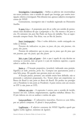 Investigativo / investigatório – Ambas as palavras são encontradiças 
em textos jurídicos, com o sentido de aquele que investiga, que contém inves-tigação, 
relativo a investigação. Não obstante isso, apenas o adjetivo investigativo 
consta do VOLP. 
Curiosamente, investigativo não é vocábulo registrado no Dicionário 
Aurélio. 
Ir para / ir a – A preposição para dá ao verbo um sentido de perma-nência 
mais duradoura do que a preposição a. Ex.: Ele morreu e foi para o 
céu. Os retirantes vão para São Paulo em busca de trabalho. Vou ao super-mercado 
comprar frutas. Nas férias, vou ao Rio de Janeiro. 
Jazer (conjugação) – Não é verbo defectivo, sendo conjugado em 
todas as formas. 
Presente do indicativo: eu jazo, tu jazes, ele jaz, nós jazemos, vós 
jazeis, eles jazem. 
Presente do subjuntivo: que eu jaza, que tu jazas, que ele jaza, que 
nós jazamos, que vós jazais, que eles jazam. 
Juiz a quo / juiz ad quem – Juiz a quo é aquele de cuja decisão ou 
sentença se recorreu. Juiz ad quem é o juiz de instância superior, a quem 
caberá a análise do recurso. 
Junto a – É locução prepositiva, invariável, indicando uma posição. 
Significa ao lado, próximo, perto. Ex.: Comprei um apartamento junto a 
uma bela praça. Ele guarda suas gravatas junto aos ternos. 
A locução possui, portanto, um sentido muito bem definido, não se 
prestando a substituir preposições. Ex.: Tentei obter um empréstimo no 
Banco do Brasil (e não junto ao Banco do Brasil). Ele perdeu seu prestígio 
com o Presidente (e não junto ao Presidente). A parte entrou com um recurso 
no STF (e não junto ao STF). 
Laborar em erro – A expressão é correta com o sentido de incidir, 
incorrer em erro. Laborar, originariamente, significa trabalhar, labutar. Ex.: 
O juiz laborou em erro ao analisar o mérito da ação. 
Lança-perfume – É substantivo masculino. Escreve-se com hífen, 
por ser palavra composta. O plural é lança-perfumes. 
Legiferante – É adjetivo constante do VOLP. Significa aquele que 
legifera (verbo legiferar, sinônimo de legislar). 
Manual de Redação do Ministério Público do Estado de Goiás 139 
 