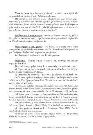 Maestria / mestria – Ambas as grafias são corretas, com o significado 
de qualidade de mestre, perícia, habilidade, destreza. 
Há gramáticos que criticam o uso indiferente das duas formas, argu-mentando 
que maestria, em verdade, significa qualidade de maestro, o regen-te 
de orquestra. Entretanto, a sinonímia dessas palavras vem desde o portu-guês 
arcaico, que nos séculos XIII e XIV já registrava, com o mesmo senti-do, 
as formas meestre e maestre, meestria e maestria48. 
Má-formação / malformação – Ambas as formas constam do VOLP. 
São palavras sinônimas, com o significado de formação anômala, deformida-de. 
Plural: más-formações e malformações. 
Mais pequeno / mais grande – No Brasil, só se usam como forma 
comparativa de qualidades do mesmo ser. Ex.: Francisco é mais grande do 
que inteligente. Paula é mais pequena do que formosa. 
Em Portugal, é freqüente o uso de mais pequeno. 
Maiúsculas – Não há consenso quanto ao seu emprego, mas existem 
regras muito úteis. 
Deve iniciar-se a palavra com letra maiúscula nos seguintes casos: 
a) Nomes de pessoas, incluindo epítetos e alcunhas. Ex.: Sérgio, 
Carlos, Maria, Alexandre, o Grande. 
b) Pronomes de tratamento. Ex.: Vossa Excelência, Vossa Senhoria. 
c) Citações, quando o original assim estiver, ainda que não se usem 
dois pontos. Ex.: Quando Jesus disse “Deixai vir a mim as criancinhas!”, 
surpreendeu os apóstolos. 
d) Entidades sagradas, religiosas, mitológicas. Ex.: Deus, Alá, Jeová, Tupã, 
Júpiter, Espírito Santo, Nossa Senhora. Relativamente a Deus, mesmo os prono-mes 
costumam iniciar-se com maiúsculas. Ex.: A Ele rogamos e nEle confiamos. 
e) Lugares (países, cidades), regiões geográficas, topônimos (mares, rios, 
lagos, montanhas), linhas geográficas imaginárias. Ex.: o Brasil, a França, 
Goiás, o Equador, o Deserto do Saara, o Rio São Francisco, o Everest, o Ocidente. 
f) Corpos celestes, quando dentro de um contexto astronômico. Ex.. O 
Sol, a Lua, Júpiter, Saturno, o Cometa Halley. Mas banho de sol e banho de lua. 
g) Eras e períodos históricos. Ex.: Renascença, Idade Média, Procla-mação 
da República, Era Mesozóica. 
h) Títulos de livros, jornais, revistas, peças e filmes. Ex.: Os Lusíadas, 
Folha de São Paulo, E o Vento Levou, Engraçadinha. 
48 Dicionário Etimológico, verbete mestria 
140 Manual de Redação do Ministério Público do Estado de Goiás 
 