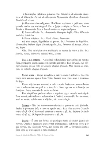 i) Instituições públicas e privadas. Ex.: Ministério da Fazenda, Secre-taria 
de Educação, Partido do Movimento Democrático Brasileiro, Academia 
Brasileira de Letras. 
j) Altos conceitos religiosos, filosóficos, nacionais e políticos, salvo 
quando usados em sentido geral. Ex.: a Igreja, a Nação, a Pátria, o Bem, o 
Estado, a Democracia. Mas o bem de todos e as nações indígenas. 
k) Artes e ciências. Ex.: Astronomia, Português, Inglês, Física, Educação 
Artística, Medicina. 
l) Festas religiosas. Ex.: Natal, Páscoa, Pentecostes. 
m) altos cargos, dignidades ou postos. Ex.: Presidente da República, 
Governador, Prefeito, Papa, Desembargador, Juiz, Promotor de Justiça, Minis-tro, 
Bispo. 
Obs.: Não se iniciam com maiúsculas os nomes de meses e dias. Ex.: 
janeiro, março, dezembro, segunda-feira, sábado. 
Mas / no entanto – Constitui redundância usar ambas na mesma 
frase, porquanto unem idéias com sentido contrário. Ex.: Saí cedo, mas che-guei 
atrasado ou saí cedo, no entanto cheguei atrasado. Mas nunca saí cedo, 
mas, no entanto, cheguei atrasado. 
Meio/ meia – Como advérbio, a palavra meio é inflexível. Ex.: Ela 
estava meio cansada após a festa. Todos ficaram meio tristes com o resultado 
do jogo. 
Como adjetivo ou numeral, a palavra meio flexiona-se, concordando 
com o substantivo ao qual se refere. Ex.: Comi apenas meia laranja no 
desjejum. Estou cansado de meias verdades. 
Para simplificar, pode-se adotar a seguinte regra: quando meio signi-ficar 
metade, referindo-se a substantivo, é flexível; se o sentido for um tanto, 
mais ou menos, referindo-se a adjetivo, não tem variação. 
Mesmo – Não use mesmo como referência a pessoa ou coisa já citada. 
Prefira o pronome (ele, o, este ou aquele, etc.). Ex.: Não escreva O laudo 
consta da fl. 45. O Requerido contestou o mesmo a fls. 54. Escreva O laudo 
consta da fl. 45. O Requerido contestou-o a fls. 54. 
Morto – É uma das formas de particípio tanto de matar quanto de 
morrer. Quando necessário para evitar ambigüidade, substitua morto por 
que morreu. Ex.: Tancredo Neves, que morreu em 1985 ... (evitando assim a 
falsa idéia de que alguém o teria matado.) 
Manual de Redação do Ministério Público do Estado de Goiás 141 
 
