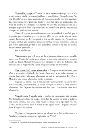 Na medida em que – Trata-se de locução conjuntiva que vem sendo 
abusivamente usada em textos jurídicos e jornalísticos. Como leciona Pas-coal 
Cegalla49, o uso dessa expressão só é correto quando exprime quantida-de. 
Nesse caso, que é pronome relativo e não faz parte da conjunção. Ex.: 
Não há crédito no mercado na medida em que (na quantidade em que) 
apregoa o governo. Não se produz hoje na medida em que (na quantidade 
em que) se produzia no passado. 
Não se deve usar na medida em que com o sentido de à medida que, à 
proporção que – locuções que exprimem a idéia de proporção, não de quan-tidade. 
Tampouco se deve empregá-la em sentido causal. Ex.: Aprendemos 
a viver à medida que crescemos (e não na medida em que crescemos). Uma vez 
que fomos aprovados, podemos nos considerar vitoriosos (e não na medida 
em que fomos aprovados...). 
Ver à medida que. 
Não obstante que – Trata-se de locução conjuntiva presente nos clás-sicos. 
José Maria da Costa, para abonar o seu uso, transcreve o seguinte 
trecho de Padre Manuel Bernardes: “Aos sábados era certo na ladainha, não 
obstante que a freguesia lhe ficava longe do campo onde morava”. 
Não restar (ter) outra alternativa – É expressão redundante, pois 
alter já transmite a idéia de alteridade. Para obter o sentido completo da 
oração, basta dizer não restar alternativa ou não ter alternativa. Ex.: Para o 
Ministro, não restou alternativa senão renunciar. 
Registre-se, porém, que é possível falar corretamente em outra alter-nativa 
quando, anteriormente, já se fez menção ao menos a uma primeira 
alternativa. Ex.: O plano B também não deu certo. Procuremos uma outra 
alternativa. 
Naquela noite / aquela noite – Ambas as construções são corretas. 
Nas locuções adverbiais de tempo, com dias da semana ou com as palavras 
dia, noite, semana, mês, ano, pode haver a omissão da preposição em. Ex.: 
Chovia muito naquela noite. Chovia muito aquela noite. Chegarei na sexta-feira. 
Chegarei sexta-feira. 
Negritar – Conquanto ausente de alguns bons dicionários (como o 
Aurélio), a palavra encontra-se registrada no VOLP. 
49 Dicionário de Dificuldades da Língua Portuguesa, verbete na medida em que. 
142 Manual de Redação do Ministério Público do Estado de Goiás 
 