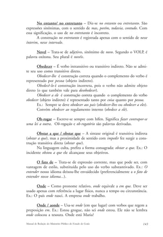 No entanto/ no entretanto – Diz-se no entanto ou entretanto. São 
expressões sinônimas, com o sentido de mas, porém, todavia, contudo. Com 
essa significação, o uso de no entretanto é incorreto. 
A construção no entretanto é registrada apenas com o sentido de nesse 
ínterim, nesse intervalo. 
Novel – Trata-se de adjetivo, sinônimo de novo. Segundo o VOLP, é 
palavra oxítona. Seu plural é novéis. 
Obedecer – É verbo intransitivo ou transitivo indireto. Não se admi-te 
seu uso como transitivo direto. 
Obedecer-lhe é construção correta quando o complemento do verbo é 
representado por pessoa (objeto indireto). 
Obedecê-lo é construção incorreta, pois o verbo não admite objeto 
direto (o que também vale para desobedecer). 
Obedecer a ele é construção correta quando o complemento do verbo 
obedecer (objeto indireto) é representado tanto por coisa quanto por pessoa. 
Ex.: Sempre se deve obedecer aos pais (obedecer-lhes ou obedecer a eles). 
Convém obedecer ao regulamento interno (obedece a ele). 
Ob-rogar – Escreve-se sempre com hífen. Significa fazer contrapor-se 
uma lei a outra. Ob-rogação e ob-rogatório são palavras derivadas. 
Obstar a que / obstar que – A sintaxe original é transitiva indireta 
(obstar a que), mas a proximidade de sentido com impedir fez surgir a cons-trução 
transitiva direta (obstar que). 
Na linguagem culta, prefira a forma consagrada: obstar a que. Ex.: O 
incidente obstou a que ele alcançasse seus objetivos. 
O fato de – Trata-se de expressão corrente, mas que pode ser, com 
vantagem de estilo, substituída pelo uso do verbo substantivado. Ex.: O 
entender nosso idioma deixou-lhe envaidecido (preferencialmente a o fato de 
entender nosso idioma...). 
Onde – Como pronome relativo, onde equivale a em que. Deve ser 
usado apenas com referência a lugar físico, nunca a tempo ou circunstância. 
Ex.: O país onde nasci. A empresa onde trabalho. 
Onde / aonde – Usa-se onde (em que lugar) com verbos que regem a 
preposição em. Ex.: Estou grogue, não sei onde estou. Ele não se lembra 
onde colocou a tesoura. Onde está Maria? 
Manual de Redação do Ministério Público do Estado de Goiás 143 
 