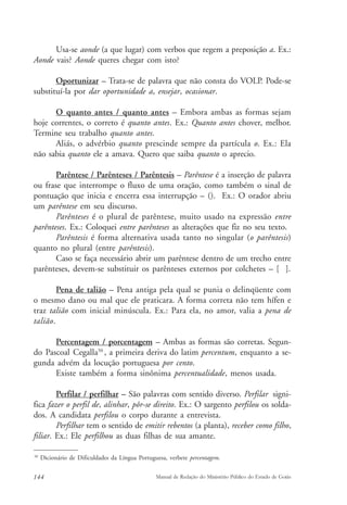 Usa-se aonde (a que lugar) com verbos que regem a preposição a. Ex.: 
Aonde vais? Aonde queres chegar com isto? 
Oportunizar – Trata-se de palavra que não consta do VOLP. Pode-se 
substituí-la por dar oportunidade a, ensejar, ocasionar. 
O quanto antes / quanto antes – Embora ambas as formas sejam 
hoje correntes, o correto é quanto antes. Ex.: Quanto antes chover, melhor. 
Termine seu trabalho quanto antes. 
Aliás, o advérbio quanto prescinde sempre da partícula o. Ex.: Ela 
não sabia quanto ele a amava. Quero que saiba quanto o aprecio. 
Parêntese / Parênteses / Parêntesis – Parêntese é a inserção de palavra 
ou frase que interrompe o fluxo de uma oração, como também o sinal de 
pontuação que inicia e encerra essa interrupção – (). Ex.: O orador abriu 
um parêntese em seu discurso. 
Parênteses é o plural de parêntese, muito usado na expressão entre 
parênteses. Ex.: Coloquei entre parênteses as alterações que fiz no seu texto. 
Parêntesis é forma alternativa usada tanto no singular (o parêntesis) 
quanto no plural (entre parêntesis). 
Caso se faça necessário abrir um parêntese dentro de um trecho entre 
parênteses, devem-se substituir os parênteses externos por colchetes – [ ]. 
Pena de talião – Pena antiga pela qual se punia o delinqüente com 
o mesmo dano ou mal que ele praticara. A forma correta não tem hífen e 
traz talião com inicial minúscula. Ex.: Para ela, no amor, valia a pena de 
talião. 
Percentagem / porcentagem – Ambas as formas são corretas. Segun-do 
Pascoal Cegalla50 , a primeira deriva do latim percentum, enquanto a se-gunda 
advém da locução portuguesa por cento. 
Existe também a forma sinônima percentualidade, menos usada. 
Perfilar / perfilhar – São palavras com sentido diverso. Perfilar signi-fica 
fazer o perfil de, alinhar, pôr-se direito. Ex.: O sargento perfilou os solda-dos. 
A candidata perfilou o corpo durante a entrevista. 
Perfilhar tem o sentido de emitir rebentos (a planta), receber como filho, 
filiar. Ex.: Ele perfilhou as duas filhas de sua amante. 
50 Dicionário de Dificuldades da Língua Portuguesa, verbete percentagem. 
144 Manual de Redação do Ministério Público do Estado de Goiás 
 