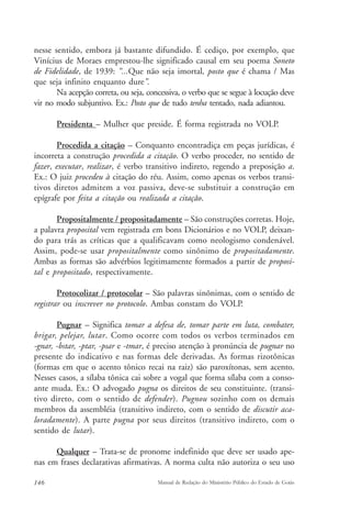 nesse sentido, embora já bastante difundido. É cediço, por exemplo, que 
Vinícius de Moraes emprestou-lhe significado causal em seu poema Soneto 
de Fidelidade, de 1939: “...Que não seja imortal, posto que é chama / Mas 
que seja infinito enquanto dure”. 
Na acepção correta, ou seja, concessiva, o verbo que se segue à locução deve 
vir no modo subjuntivo. Ex.: Posto que de tudo tenha tentado, nada adiantou. 
Presidenta – Mulher que preside. É forma registrada no VOLP. 
Procedida a citação – Conquanto encontradiça em peças jurídicas, é 
incorreta a construção procedida a citação. O verbo proceder, no sentido de 
fazer, executar, realizar, é verbo transitivo indireto, regendo a preposição a. 
Ex.: O juiz procedeu à citação do réu. Assim, como apenas os verbos transi-tivos 
diretos admitem a voz passiva, deve-se substituir a construção em 
epígrafe por feita a citação ou realizada a citação. 
Propositalmente / propositadamente – São construções corretas. Hoje, 
a palavra proposital vem registrada em bons Dicionários e no VOLP, deixan-do 
para trás as críticas que a qualificavam como neologismo condenável. 
Assim, pode-se usar propositalmente como sinônimo de propositadamente. 
Ambas as formas são advérbios legitimamente formados a partir de proposi-tal 
e propositado, respectivamente. 
Protocolizar / protocolar – São palavras sinônimas, com o sentido de 
registrar ou inscrever no protocolo. Ambas constam do VOLP. 
Pugnar – Significa tomar a defesa de, tomar parte em luta, combater, 
brigar, pelejar, lutar. Como ocorre com todos os verbos terminados em 
-gnar, -bstar, -ptar, -psar e -tmar, é preciso atenção à pronúncia de pugnar no 
presente do indicativo e nas formas dele derivadas. As formas rizotônicas 
(formas em que o acento tônico recai na raiz) são paroxítonas, sem acento. 
Nesses casos, a sílaba tônica cai sobre a vogal que forma sílaba com a conso-ante 
muda. Ex.: O advogado pugna os direitos de seu constituinte. (transi-tivo 
direto, com o sentido de defender). Pugnou sozinho com os demais 
membros da assembléia (transitivo indireto, com o sentido de discutir aca-loradamente). 
A parte pugna por seus direitos (transitivo indireto, com o 
sentido de lutar). 
Qualquer – Trata-se de pronome indefinido que deve ser usado ape-nas 
em frases declarativas afirmativas. A norma culta não autoriza o seu uso 
146 Manual de Redação do Ministério Público do Estado de Goiás 
 