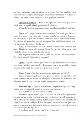 em frases negativas, como substituto de nenhum. Ex.: Faço qualquer coisa 
para evitar tão desagradável situação (declarativa afirmativa). Não faço ne-nhuma 
concessão a esses meliantes (e não qualquer concessão). 
Quantia de dinheiro – Trata-se de expressão redundante, pois quan-tia 
já possui o significado de quantidade de dinheiro. 
O Aurélio registra quantidade como sentido antiquado de quantia. 
Quem – Como pronome relativo, quem significa aquele que. Assim, o 
verbo deve sempre ficar na terceira pessoa do singular (ao contrário do prono-me 
relativo que, o qual leva o verbo a concordar com o termo antecedente). 
Ex.: Somos nós quem fica prejudicado (quem fica prejudicado somos nós). 
Fui eu quem o fez (quem o fez fui eu). 
Forçar a concordância, no caso, levaria a construções absurdas, tais 
como: Não fui eu quem o fiz (quem o fiz não fui eu). Não fui eu quem comi 
a bolacha (quem comi a bolacha não fui eu). 
Em perguntas formadas com o verbo ser, todavia, há concordância. 
Ex.: Quem sou eu? Quem são os culpados? 
Quite – Significa desobrigado, quitado, igualado. Trata-se de adjeti-vo 
– palavra variável, portanto. Ex.: Estou quite com o serviço militar. Agora 
estamos quites: você me ajudou e eu já retribuí o favor. 
Quota / cota – São formas sinônimas, registradas no VOLP. 
Seus principais significados são: quinhão, porção do capital de um 
sócio, pronunciamento escrito de advogados e membros do Ministério Pú-blico 
nos autos de um processo, nota à margem dum escrito. 
Remissão legal – Quanto às remissões a dispositivo legal (lei, artigo, 
inciso, letra e parágrafo), vejam-se os seguintes exemplos: 
a) Lei 9.099, de 26 de setembro de 1995. 
Devem-se separar com vírgula o número da lei e a data, porquanto 
esta não exerce função restritiva, mas sim explicativa. No ordenamento ju-rídico 
brasileiro há apenas uma lei 9.099, cuja numeração foi definida em 
razão da ordem cronológica de leis da mesma natureza. A data, portanto, 
apenas acrescenta uma informação útil, sem contudo ser necessária para a 
individualização do diploma. 
É também usual a forma sintética Lei 9.099/1995. 
Manual de Redação do Ministério Público do Estado de Goiás 147 
 