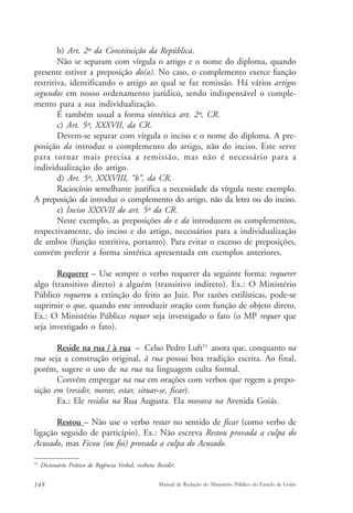b) Art. 2º da Constituição da República. 
Não se separam com vírgula o artigo e o nome do diploma, quando 
presente estiver a preposição do(a). No caso, o complemento exerce função 
restritiva, identificando o artigo ao qual se faz remissão. Há vários artigos 
segundos em nosso ordenamento jurídico, sendo indispensável o comple-mento 
para a sua individualização. 
É também usual a forma sintética art. 2º, CR. 
c) Art. 5º, XXXVII, da CR. 
Devem-se separar com vírgula o inciso e o nome do diploma. A pre-posição 
da introduz o complemento do artigo, não do inciso. Este serve 
para tornar mais precisa a remissão, mas não é necessário para a 
individualização do artigo. 
d) Art. 5º, XXXVIII, “b”, da CR. 
Raciocínio semelhante justifica a necessidade da vírgula neste exemplo. 
A preposição da introduz o complemento do artigo, não da letra ou do inciso. 
e) Inciso XXXVII do art. 5º da CR. 
Neste exemplo, as preposições do e da introduzem os complementos, 
respectivamente, do inciso e do artigo, necessários para a individualização 
de ambos (função restritiva, portanto). Para evitar o excesso de preposições, 
convém preferir a forma sintética apresentada em exemplos anteriores. 
Requerer – Use sempre o verbo requerer da seguinte forma: requerer 
algo (transitivo direto) a alguém (transitivo indireto). Ex.: O Ministério 
Público requereu a extinção do feito ao Juiz. Por razões estilísticas, pode-se 
suprimir o que, quando este introduzir oração com função de objeto direto. 
Ex.: O Ministério Público requer seja investigado o fato (o MP requer que 
seja investigado o fato). 
Reside na rua / à rua – Celso Pedro Luft51 anota que, conquanto na 
rua seja a construção original, à rua possui boa tradição escrita. Ao final, 
porém, sugere o uso de na rua na linguagem culta formal. 
Convém empregar na rua em orações com verbos que regem a prepo-sição 
em (residir, morar, estar, situar-se, ficar). 
Ex.: Ele residia na Rua Augusta. Ela morava na Avenida Goiás. 
Restou – Não use o verbo restar no sentido de ficar (como verbo de 
ligação seguido de particípio). Ex.: Não escreva Restou provada a culpa do 
Acusado, mas Ficou (ou foi) provada a culpa do Acusado. 
51 Dicionário Prático de Regência Verbal, verbete Residir. 
148 Manual de Redação do Ministério Público do Estado de Goiás 
 
