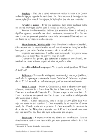 Resultou – Não use o verbo resultar no sentido de veio a ser (como 
verbo de ligação seguido de particípio). Ex.: Não escreva A investigação re-sultou 
infrutífera, mas A investigação foi infrutífera (ou não deu resultado). 
Reverter o quadro – Evite essa expressão, bem como qualquer outra 
em que se empregue reverter com o sentido de mudar, inverter. 
Reverter é verbo transitivo indireto (ou transitivo direto e indireto) e 
significa regressar, retroceder, ou, ainda, destinar-se, converter-se. Ex.: Precisa-mos 
reverter ao ponto de partida e tentar tudo novamente. É hora de reverter 
em lucro os investimentos da empresa. 
Risco de morte / risco de vida – Para Napoleão Mendes de Almeida52, 
é incorreto o uso da expressão risco de vida em acidentes ou situações insalu-bres, 
pois o que existe é o risco de morrer, não o risco de viver. 
Seguindo esse raciocínio, é melhor usar a expressão risco para a vida, 
quando não se quiser falar ou escrever risco de morte. 
Gramáticos há, porém, que defendem a expressão risco de vida, en-tendendo- 
a como a forma elíptica de risco de perder a vida. 
Se – dificuldades de emprego – Ver texto O uso da partícula SE (item 
2, parte III). 
Sedizente – Trata-se de neologismo encontradiço em peças jurídicas, 
resultado do aportuguesamento do francês “soi-disant”. Não vem registra-do 
no VOLP, devendo ser substituído por pretenso ou auto-intitulado. 
Senão / se não – Se não: 1. Conjunção se mais o advérbio não, equi-valendo 
a caso não. Ex.: Se não fizer frio, irei à festa (caso não faça frio...). 2. 
Pronome se mais o advérbio não. Ex.. Fizemos o que se não deve fazer. 3. 
Com o sentido de ou, quando não. Ex.: Seriam como irmãos, se não (quando 
não) como pais e filhos. 
Senão: 1. Como substantivo, com o sentido de erro, falha. Ex.: Não 
vejo um senão em sua conduta. 2. Com o sentido de do contrário, de outro 
modo. Ex.: Estude, senão será reprovado. 3. Com o sentido de com exceção 
de, a não ser. Ex.: Ninguém veio senão eles. 4. Com o sentido de mas, mas 
sim, mas também. Ex.: Isso não cabe a ele, senão aos amigos. 
Sendo que – A expressão culta não admite essa combinação. Pode-se 
simplesmente omiti-la ou substituí-la por mas, porém ou todavia. Ex.: Fui 
52 Dicionário de Questões Vernáculas, verbete Risco. 
Manual de Redação do Ministério Público do Estado de Goiás 149 
 