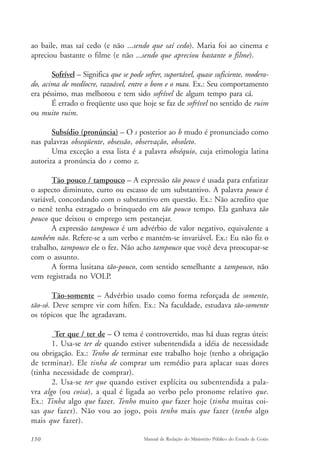 ao baile, mas saí cedo (e não ...sendo que saí cedo). Maria foi ao cinema e 
apreciou bastante o filme (e não ...sendo que apreciou bastante o filme). 
Sofrível – Significa que se pode sofrer, suportável, quase suficiente, modera-do, 
acima de medíocre, razoável, entre o bom e o mau. Ex.: Seu comportamento 
era péssimo, mas melhorou e tem sido sofrível de algum tempo para cá. 
É errado o freqüente uso que hoje se faz de sofrível no sentido de ruim 
ou muito ruim. 
Subsídio (pronúncia) – O s posterior ao b mudo é pronunciado como 
nas palavras obseqüente, obsessão, observação, obsoleto. 
Uma exceção a essa lista é a palavra obséquio, cuja etimologia latina 
autoriza a pronúncia do s como z. 
Tão pouco / tampouco – A expressão tão pouco é usada para enfatizar 
o aspecto diminuto, curto ou escasso de um substantivo. A palavra pouco é 
variável, concordando com o substantivo em questão. Ex.: Não acredito que 
o nenê tenha estragado o brinquedo em tão pouco tempo. Ela ganhava tão 
pouco que deixou o emprego sem pestanejar. 
A expressão tampouco é um advérbio de valor negativo, equivalente a 
também não. Refere-se a um verbo e mantém-se invariável. Ex.: Eu não fiz o 
trabalho, tampouco ele o fez. Não acho tampouco que você deva preocupar-se 
com o assunto. 
A forma lusitana tão-pouco, com sentido semelhante a tampouco, não 
vem registrada no VOLP. 
Tão-somente – Advérbio usado como forma reforçada de somente, 
tão-só. Deve sempre vir com hífen. Ex.: Na faculdade, estudava tão-somente 
os tópicos que lhe agradavam. 
Ter que / ter de – O tema é controvertido, mas há duas regras úteis: 
1. Usa-se ter de quando estiver subentendida a idéia de necessidade 
ou obrigação. Ex.: Tenho de terminar este trabalho hoje (tenho a obrigação 
de terminar). Ele tinha de comprar um remédio para aplacar suas dores 
(tinha necessidade de comprar). 
2. Usa-se ter que quando estiver explícita ou subentendida a pala-vra 
algo (ou coisa), a qual é ligada ao verbo pelo pronome relativo que. 
Ex.: Tinha algo que fazer. Tenho muito que fazer hoje (tinha muitas coi-sas 
que fazer). Não vou ao jogo, pois tenho mais que fazer (tenho algo 
mais que fazer). 
150 Manual de Redação do Ministério Público do Estado de Goiás 
 