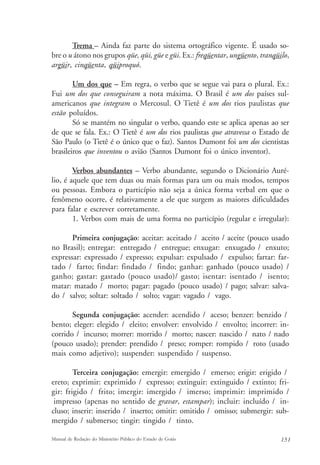 Trema – Ainda faz parte do sistema ortográfico vigente. É usado so-bre 
o u átono nos grupos qüe, qüi, güe e güi. Ex.: freqüentar, ungüento, tranqüilo, 
argüir, cinqüenta, qüiproquó. 
Um dos que – Em regra, o verbo que se segue vai para o plural. Ex.: 
Fui um dos que conseguiram a nota máxima. O Brasil é um dos países sul-americanos 
que integram o Mercosul. O Tietê é um dos rios paulistas que 
estão poluídos. 
Só se mantém no singular o verbo, quando este se aplica apenas ao ser 
de que se fala. Ex.: O Tietê é um dos rios paulistas que atravessa o Estado de 
São Paulo (o Tietê é o único que o faz). Santos Dumont foi um dos cientistas 
brasileiros que inventou o avião (Santos Dumont foi o único inventor). 
Verbos abundantes – Verbo abundante, segundo o Dicionário Auré-lio, 
é aquele que tem duas ou mais formas para um ou mais modos, tempos 
ou pessoas. Embora o particípio não seja a única forma verbal em que o 
fenômeno ocorre, é relativamente a ele que surgem as maiores dificuldades 
para falar e escrever corretamente. 
1. Verbos com mais de uma forma no particípio (regular e irregular): 
Primeira conjugação: aceitar: aceitado / aceito / aceite (pouco usado 
no Brasil); entregar: entregado / entregue; enxugar: enxugado / enxuto; 
expressar: expressado / expresso; expulsar: expulsado / expulso; fartar: far-tado 
/ farto; findar: findado / findo; ganhar: ganhado (pouco usado) / 
ganho; gastar: gastado (pouco usado)/ gasto; isentar: isentado / isento; 
matar: matado / morto; pagar: pagado (pouco usado) / pago; salvar: salva-do 
/ salvo; soltar: soltado / solto; vagar: vagado / vago. 
Segunda conjugação: acender: acendido / aceso; benzer: benzido / 
bento; eleger: elegido / eleito; envolver: envolvido / envolto; incorrer: in-corrido 
/ incurso; morrer: morrido / morto; nascer: nascido / nato / nado 
(pouco usado); prender: prendido / preso; romper: rompido / roto (usado 
mais como adjetivo); suspender: suspendido / suspenso. 
Terceira conjugação: emergir: emergido / emerso; erigir: erigido / 
ereto; exprimir: exprimido / expresso; extinguir: extinguido / extinto; fri-gir: 
frigido / frito; imergir: imergido / imerso; imprimir: imprimido / 
impresso (apenas no sentido de gravar, estampar); incluir: incluído / in-cluso; 
inserir: inserido / inserto; omitir: omitido / omisso; submergir: sub-mergido 
/ submerso; tingir: tingido / tinto. 
Manual de Redação do Ministério Público do Estado de Goiás 151 
 