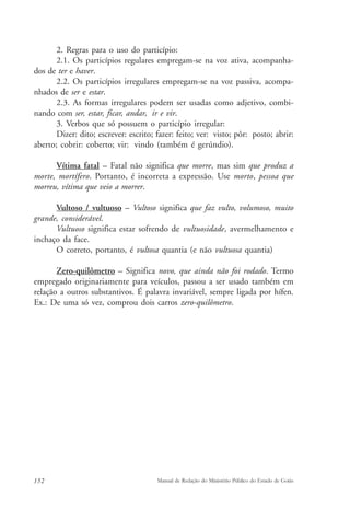2. Regras para o uso do particípio: 
2.1. Os particípios regulares empregam-se na voz ativa, acompanha-dos 
de ter e haver. 
2.2. Os particípios irregulares empregam-se na voz passiva, acompa-nhados 
de ser e estar. 
2.3. As formas irregulares podem ser usadas como adjetivo, combi-nando 
com ser, estar, ficar, andar, ir e vir. 
3. Verbos que só possuem o particípio irregular: 
Dizer: dito; escrever: escrito; fazer: feito; ver: visto; pôr: posto; abrir: 
aberto; cobrir: coberto; vir: vindo (também é gerúndio). 
Vítima fatal – Fatal não significa que morre, mas sim que produz a 
morte, mortífero. Portanto, é incorreta a expressão. Use morto, pessoa que 
morreu, vítima que veio a morrer. 
Vultoso / vultuoso – Vultoso significa que faz vulto, volumoso, muito 
grande, considerável. 
Vultuoso significa estar sofrendo de vultuosidade, avermelhamento e 
inchaço da face. 
O correto, portanto, é vultosa quantia (e não vultuosa quantia) 
Zero-quilômetro – Significa novo, que ainda não foi rodado. Termo 
empregado originariamente para veículos, passou a ser usado também em 
relação a outros substantivos. É palavra invariável, sempre ligada por hífen. 
Ex.: De uma só vez, comprou dois carros zero-quilômetro. 
152 Manual de Redação do Ministério Público do Estado de Goiás 
 