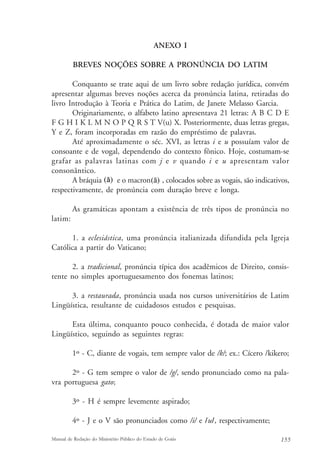 ANEXO I 
BREVES NOÇÕES SOBRE A PRONÚNCIA DO LATIM 
Conquanto se trate aqui de um livro sobre redação jurídica, convém 
apresentar algumas breves noções acerca da pronúncia latina, retiradas do 
livro Introdução à Teoria e Prática do Latim, de Janete Melasso Garcia. 
Originariamente, o alfabeto latino apresentava 21 letras: A B C D E 
F G H I K L M N O P Q R S T V(u) X. Posteriormente, duas letras gregas, 
Y e Z, foram incorporadas em razão do empréstimo de palavras. 
Até aproximadamente o séc. XVI, as letras i e u possuíam valor de 
consoante e de vogal, dependendo do contexto fônico. Hoje, costumam-se 
grafar as palavras latinas com j e v quando i e u apresentam valor 
consonântico. 
(ă) (ā) 
A bráquia e o macron , colocados sobre as vogais, são indicativos, 
respectivamente, de pronúncia com duração breve e longa. 
As gramáticas apontam a existência de três tipos de pronúncia no 
latim: 
1. a eclesiástica, uma pronúncia italianizada difundida pela Igreja 
Católica a partir do Vaticano; 
2. a tradicional, pronúncia típica dos acadêmicos de Direito, consis-tente 
no simples aportuguesamento dos fonemas latinos; 
3. a restaurada, pronúncia usada nos cursos universitários de Latim 
Lingüística, resultante de cuidadosos estudos e pesquisas. 
Esta última, conquanto pouco conhecida, é dotada de maior valor 
Lingüístico, seguindo as seguintes regras: 
1º - C, diante de vogais, tem sempre valor de /k/; ex.: Cícero /kikero; 
2º - G tem sempre o valor de /g/, sendo pronunciado como na pala-vra 
portuguesa gato; 
3º - H é sempre levemente aspirado; 
4º - J e o V são pronunciados como /i/ e /u/, respectivamente; 
Manual de Redação do Ministério Público do Estado de Goiás 155 
 