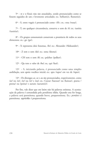5º - m e n finais não são anasalados, sendo pronunciados como se 
fossem seguidos de um e levemente articulado; ex.: bellum(e), flumen(e); 
6º - S, entre vogais é pronunciado como –SS-; ex.: rosa /rossa/; 
7º - T, em qualquer circunstância, conserva o som de /t/; ex.: iustitia 
/iustitia/; 
8º - Os grupos consonantais conservam a pronúncia de todos os seus 
elementos; ex.: gn /gn/; 
9º - X representa dois fonemas, /ks/; ex.: Alexander /Aleksander/; 
10º - Z tem o som /dz/; ex.: zona /dzona/; 
11º - CH tem o som /k/; ex.: pulcher /pulker/; 
12º - Qu tem o valor de /ku/; ex.: qui /kui/; 
13º - S, iniciando palavra, é pronunciado como uma simples 
assibilação, sem apoio vocálico inicial; ex.: spes /sspes/ em vez de /ispes/; 
14º - Os ditongos ae, oe e au são pronunciados, respetivamente, como 
/ae/ ou /ai/, /oe/ ou /oi/ e /au/; ex.: Caesar /kaessar/ ou /kaissar/, poena / 
poena/ ou /poina/ e aurum /aurum(e)/. 
Por fim, vale dizer que em latim não há palavras oxítonas. A acentu-ação 
da palavra é comandada pela penúltima sílaba. Quando esta for longa, 
a palavra será paroxítona; quando breve, proparoxítona. Ex.: penates é 
paroxítona; a g r i c ŏ l a é proparoxítona. 
156 Manual de Redação do Ministério Público do Estado de Goiás 
 