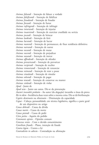 Animus falsandi - Intenção de falsear a verdade 
Animus falsificandi - Intenção de falsificar 
Animus fraudandi - Intenção de fraudar 
Animus furandi - Intenção de furtar 
Animus infringendi - Intenção de infringir 
Animus iniuriandi - Intenção de injuriar 
Animus insaeviendi - Intenção de exercitar crueldade ou sevícia 
Animus jocandi - Intenção de brincar 
Animus laedendi - Intenção de ferir 
Animus lucrandi - Intenção de lucrar 
Animus manendi - Intenção de permanecer, de fixar residência definitiva 
Animus narrandi - Intenção de narrar 
Animus necandi - Intenção de matar 
Animus nocendi - Intenção de prejudicar 
Animus novandi - Intenção de inovar 
Animus offendendi - Intenção de ofender 
Animus prevaricandi - Intenção de prevaricar 
Animus recipiendi - Intenção de receber 
Animus renunciandi - Intenção de renunciar 
Animus retinendi - Intenção de reter a posse 
Animus simulandi - Intenção de simular 
Animus solvendi - Intenção de pagar 
Animus tenendi - Intenção de conservar ou manter 
Animus violandi - Intenção de violar 
Apud - Junto de 
Apud acta - Junto aos autos. Diz-se da procuração 
Auctori incumbit probatio - Ao autor (da alegação) incumbe o ônus da prova 
Bis in idem - Incidência duas vezes sobre a mesma coisa. Diz-se da bitributação 
Capitis deminutio ou diminutio - Diminuição da capacidade 
Caput - Cabeça; personalidade; em técnica legislativa, significa a parte geral 
de um dispositivo ou artigo 
Causa debendi - Causa da dívida 
Causa mortis - Causa da morte 
Causa petendi - Causa de pedir 
Citra petita - Aquém do pedido 
Communis opinio - Opinião comum 
Concessa venia - Com o devido consentimento 
Consilium fraudis - Plano, intenção de fraude 
Contra legem - Contra a lei 
Contradictio in adiecto - Contradição na afirmação 
Manual de Redação do Ministério Público do Estado de Goiás 159 
 