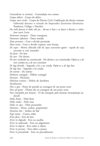 Contradictio in terminis - Contradição nos termos 
Corpus delicti - Corpo do delito 
Corpus iuris civilis - Corpo do Direito Civil. Codificação do direito romano 
elaborada durante o reinado do Imperador Justiniano (Institutas, 
Pandectas, Código e Novelas) 
Da mihi factum et dabo tibi jus - dá-me o fato e te darei o direito; v. infra: 
Jura novit Curia 
Damnum emergens - Dano emergente 
Damnum infectum - Dano temido 
Data permissa - Com a devida permissão 
Data venia - Com o devido respeito, com licença 
De cujus - Morto, falecido (ille de cujus successione agitur - aquele de cuja 
sucessão se está tratando) 
De facto - De fato 
De iure - De direito 
De iure condendo ou constituendo - Do direito a ser constituído. Opõe-se a de 
iure condito ou a de iure constituto 
De lege ferenda - Segundo a lei a ser criada. Opõe-se a de lege lata 
De lege lata - Segundo a lei criada 
De meritis - Do mérito 
Debitum conjugale - Débito conjugal 
Decisum - Decisório 
Delirium tremens - Delírio de alcoólatra 
Desideratum 
Dies a quo - Ponto de partida na contagem de um prazo certo 
Dies ad quem - Último dia na contagem de um prazo certo 
Dies interpellat pro homine - O dia interpela pelo homem (interpelação ju-dicial) 
Dolus bonus - Dolo bom 
Dolus malus - Dolo mau 
Dolus res ipsa - Dolo presumido 
Dominus - Dono, senhor, proprietário 
Dominus litis - Senhor da lide 
Erga omnes - Contra todos 
Error facti - Erro de fato 
Error in eligendo - Erro na escolha 
Error in iudicando - Erro no julgamento 
Error in objecto - Erro sobre o objeto 
Error in persona - Erro sobre a pessoa 
Error in procedendo - Erro no procedimento 
160 Manual de Redação do Ministério Público do Estado de Goiás 
 