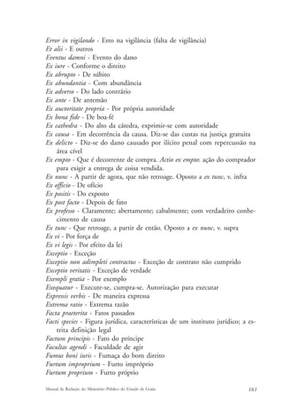 Error in vigilando - Erro na vigilância (falta de vigilância) 
Et alii - E outros 
Eventus damni - Evento do dano 
Ex iure - Conforme o direito 
Ex abrupto - De súbito 
Ex abundantia - Com abundância 
Ex adverso - Do lado contrário 
Ex ante - De antemão 
Ex auctoritate propria - Por própria autoridade 
Ex bona fide - De boa-fé 
Ex cathedra - Do alto da cátedra, exprimir-se com autoridade 
Ex causa - Em decorrência da causa. Diz-se das custas na justiça gratuita 
Ex delicto - Diz-se do dano causado por ilícito penal com repercussão na 
área cível 
Ex empto - Que é decorrente de compra. Actio ex empto: ação do comprador 
para exigir a entrega de coisa vendida. 
Ex nunc - A partir de agora, que não retroage. Oposto a ex tunc, v. infra 
Ex officio - De ofício 
Ex positis - Do exposto 
Ex post facto - Depois de fato 
Ex professo - Claramente; abertamente; cabalmente; com verdadeiro conhe-cimento 
de causa 
Ex tunc - Que retroage, a partir de então. Oposto a ex nunc, v. supra 
Ex vi - Por força de 
Ex vi legis - Por efeito da lei 
Exceptio - Exceção 
Exceptio non adimpleti contractus - Exceção de contrato não cumprido 
Exceptio veritatis - Exceção de verdade 
Exempli gratia - Por exemplo 
Exequatur - Execute-se, cumpra-se. Autorização para executar 
Expressis verbis - De maneira expressa 
Extrema ratio - Extrema razão 
Facta praeterita - Fatos passados 
Facti species - Figura jurídica, características de um instituto jurídico; a es-trita 
definição legal 
Factum principis - Fato do príncipe 
Facultas agendi - Faculdade de agir 
Fumus boni iuris - Fumaça do bom direito 
Furtum improprium - Furto impróprio 
Furtum proprium - Furto próprio 
Manual de Redação do Ministério Público do Estado de Goiás 161 
 