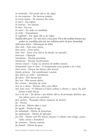 In omittendo - Em omitir (diz-se da culpa) 
In rem propriam - No interesse próprio 
In rerum natura - Na natureza das coisas 
In specie - Em espécie 
In terminis - No término 
In thesi - Em tese 
In totum - No todo, na totalidade 
In verbis - Textualmente 
In vigilando - Em vigiar (diz-se da culpa) 
Inaudita altera parte - Lit.: sem ouvir a outra parte. Diz-se das medidas liminares que 
podem ser concedidas pelo juiz sem audiência prévia da parte demandada 
Informatio delicti - Informação do delito 
Inter alios - Feita entre outros 
Inter partes - Entre partes 
Inter vivos - Entre vivos (diz-se da doação ou sucessão) 
Intercessio - Oposição 
Interdictum - Decisão provisória 
Interlocutio - Decisão interlocutória 
Interna corporis - Coisas ou assuntos de âmbito interno 
Interpretatio cessat in claris - A interpretação cessa quando a lei é clara 
Intra muros - Dentro dos limites (dos muros) 
Intuitu personae - Em consideração à pessoa 
Ipsis litteris ou verbis - Literalmente 
Ipso facto - Pelo mesmo fato 
Ipso iure - Pelo mesmo direito 
Iter criminis - Itinerário do crime 
Iura in re aliena - Direitos sobre coisa alheia 
Iura novit curia - O Tribunal (a Cúria) conhece o direito; v. supra: Da mihi 
factum et dabo tibi jus 
Iure et de iure - De direito e por direito (diz-se da presunção absoluta, que 
não admite prova em contrário) 
Juris tantum - Presunção relativa (somente de direito) 
Jus - Direito 
Jus ad rem - Direito sobre a coisa 
Jus agendi - Direito de agir 
Jus ambulandi - Direito de locomoção 
Jus applicationis - Direito de aplicação 
Jus civile - Direito civil (No direito romano é o direito mais antigo, conser-vador, 
estrito e formalista) 
Jus commune - Direito comum; 
Jus fruendi - Direito de gozar 
Manual de Redação do Ministério Público do Estado de Goiás 163 
 