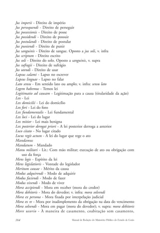 Jus imperii - Direito de império 
Jus persequendi - Direito de perseguir 
Jus possessionis - Direito de posse 
Jus possidendi - Direito de possuir 
Jus postulandi - Direito de postular 
Jus puniendi - Direito de punir 
Jus sanguinis - Direito de sangue. Oposto a jus soli, v. infra 
Jus scriptum - Direito escrito 
Jus soli - Direito do solo. Oposto a sanguinis, v. supra 
Jus sufragii - Direito de sufrágio 
Jus utendi - Direito de usar 
Lapsus calami - Lapso no escrever 
Lapsus linguae - Lapso no falar 
Lato sensu - Em sentido lato ou amplo; v. infra: sensu lato 
Legem habemus - Temos lei 
Legitimatio ad causam - Legitimação para a causa (titularidade da ação) 
Lex - Lei 
Lex domicilii - Lei do domicílio 
Lex fori - Lei do foro 
Lex fundamentalis - Lei fundamental 
Lex loci - Lei do lugar 
Lex mitior - Lei mais benigna 
Lex posterior derogat priori - A lei posterior derroga a anterior 
Loco citato - No lugar citado 
Locus regit actum - A lei do lugar que rege o ato 
Mandamus 
Mandatum - Mandado 
Manu militari - Lit.: Com mão militar; execução de ato ou obrigação com 
uso da força 
Mens legis - Espírito da lei 
Mens legislatioris - Vontade do legislador 
Meritum causae - Mérito da causa 
Modus adquirendi - Modo de adquirir 
Modus faciendi - Modo de fazer 
Modus vivendi - Modo de viver 
Mora accipiendi - Mora em receber (mora do credor) 
Mora debitoris - Mora do devedor; v. infra: mora solvendi 
Mora ex persona - Mora fixada por interpelação judicial 
Mora ex re - Mora por inadimplemento da obrigação na data do vencimento 
Mora solvendi - Mora em pagar (mora do devedor); v. supra: mora debitoris 
More uxorio - À maneira de casamento, coabitação sem casamento, 
164 Manual de Redação do Ministério Público do Estado de Goiás 
 