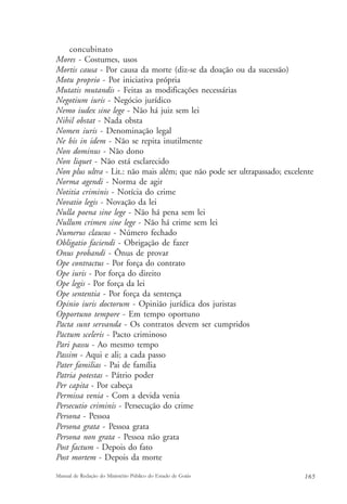 concubinato 
Mores - Costumes, usos 
Mortis causa - Por causa da morte (diz-se da doação ou da sucessão) 
Motu proprio - Por iniciativa própria 
Mutatis mutandis - Feitas as modificações necessárias 
Negotium iuris - Negócio jurídico 
Nemo iudex sine lege - Não há juiz sem lei 
Nihil obstat - Nada obsta 
Nomen iuris - Denominação legal 
Ne bis in idem - Não se repita inutilmente 
Non dominus - Não dono 
Non liquet - Não está esclarecido 
Non plus ultra - Lit.: não mais além; que não pode ser ultrapassado; excelente 
Norma agendi - Norma de agir 
Notitia criminis - Notícia do crime 
Novatio legis - Novação da lei 
Nulla poena sine lege - Não há pena sem lei 
Nullum crimen sine lege - Não há crime sem lei 
Numerus clausus - Número fechado 
Obligatio faciendi - Obrigação de fazer 
Onus probandi - Ônus de provar 
Ope contractus - Por força do contrato 
Ope iuris - Por força do direito 
Ope legis - Por força da lei 
Ope sententia - Por força da sentença 
Opinio iuris doctorum - Opinião jurídica dos juristas 
Opportuno tempore - Em tempo oportuno 
Pacta sunt servanda - Os contratos devem ser cumpridos 
Pactum sceleris - Pacto criminoso 
Pari passu - Ao mesmo tempo 
Passim - Aqui e ali; a cada passo 
Pater familias - Pai de família 
Patria potestas - Pátrio poder 
Per capita - Por cabeça 
Permissa venia - Com a devida venia 
Persecutio criminis - Persecução do crime 
Persona - Pessoa 
Persona grata - Pessoa grata 
Persona non grata - Pessoa não grata 
Post factum - Depois do fato 
Post mortem - Depois da morte 
Manual de Redação do Ministério Público do Estado de Goiás 165 
 