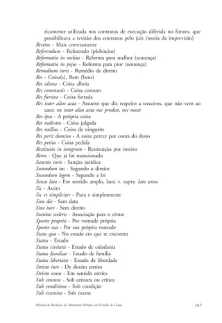 ricamente utilizada nos contratos de execução diferida no futuro, que 
possibilitava a revisão dos contratos pelo juiz (teoria da imprevisão) 
Rectius - Mais corretamente 
Referendum - Referendo (plebiscito) 
Reformatio in melius - Reforma para melhor (sentença) 
Reformatio in pejus - Reforma para pior (sentença) 
Remedium iuris - Remédio de direito 
Res - Coisa(s), Bem (bens) 
Res aliena - Coisa alheia 
Res communis - Coisa comum 
Res furtiva - Coisa furtada 
Res inter alios acta - Assunto que diz respeito a terceiros, que não vem ao 
caso: res inter alios acta nec prodest, nec nocet 
Res ipsa - A própria coisa 
Res iudicata - Coisa julgada 
Res nullius - Coisa de ninguém 
Res perit domino - A coisa perece por conta do dono 
Res petita - Coisa pedida 
Restitutio in integrum - Restituição por inteiro 
Retro - Que já foi mencionado 
Sanctio iuris - Sanção jurídica 
Secundum ius - Segundo o direito 
Secundum legem - Segundo a lei 
Sensu lato - Em sentido amplo, lato; v. supra: lato sensu 
Sic - Assim 
Sic et simpliciter - Pura e simplesmente 
Sine die - Sem data 
Sine iure - Sem direito 
Societas sceleris - Associação para o crime 
Sponte propria - Por vontade própria 
Sponte sua - Por sua própria vontade 
Statu quo - No estado em que se encontra 
Status - Estado 
Status civitatis - Estado de cidadania 
Status familiae - Estado de família 
Status libertatis - Estado de liberdade 
Stricto iure - De direito estrito 
Stricto sensu - Em sentido estrito 
Sub censura - Sob censura ou crítica 
Sub conditione - Sob condição 
Sub examine - Sob exame 
Manual de Redação do Ministério Público do Estado de Goiás 167 
 