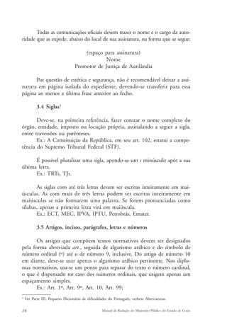 Todas as comunicações oficiais devem trazer o nome e o cargo da auto-ridade 
que as expede, abaixo do local de sua assinatura, na forma que se segue: 
(espaço para assinatura) 
Nome 
Promotor de Justiça de Aurilândia 
Por questão de estética e segurança, não é recomendável deixar a assi-natura 
em página isolada do expediente, devendo-se transferir para essa 
página ao menos a última frase anterior ao fecho. 
3.4 Siglas3 
Deve-se, na primeira referência, fazer constar o nome completo do 
órgão, entidade, imposto ou locução própria, assinalando a seguir a sigla, 
entre travessões ou parênteses. 
Ex.: A Constituição da República, em seu art. 102, estatui a compe-tência 
do Supremo Tribunal Federal (STF). 
É possível pluralizar uma sigla, apondo-se um s minúsculo após a sua 
última letra. 
Ex.: TRTs, TJs. 
As siglas com até três letras devem ser escritas inteiramente em mai-úsculas. 
As com mais de três letras podem ser escritas inteiramente em 
maiúsculas se não formarem uma palavra. Se forem pronunciadas como 
sílabas, apenas a primeira letra virá em maiúscula. 
Ex.: ECT, MEC, IPVA, IPTU, Petrobrás, Emater. 
3.5 Artigos, incisos, parágrafos, letras e números 
Os artigos que compõem textos normativos devem ser designados 
pela forma abreviada art., seguida de algarismo arábico e do símbolo de 
número ordinal (º) até o de número 9, inclusive. Do artigo de número 10 
em diante, deve-se usar apenas o algarismo arábico pertinente. Nos diplo-mas 
normativos, usa-se um ponto para separar do texto o número cardinal, 
o que é dispensado no caso dos números ordinais, que exigem apenas um 
espaçamento simples. 
Ex.: Art. 1º, Art. 9º, Art. 10, Art. 99; 
3 Ver Parte III, Pequeno Dicionário de dificuldades do Português, verbete Abreviaturas. 
16 Manual de Redação do Ministério Público do Estado de Goiás 
 