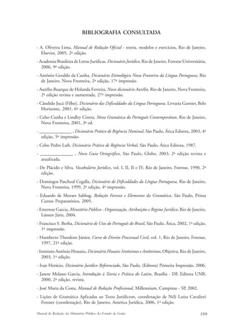 BIBLIOGRAFIA CONSULTADA 
- A. Oliveira Lima, Manual de Redação Oficial - teoria, modelos e exercícios, Rio de Janeiro, 
Elsevier, 2005, 2ª edição. 
- Academia Brasileira de Letras Jurídicas, Dicionário Jurídico, Rio de Janeiro, Forense Universitária, 
2006, 9ª edição. 
- Antônio Geraldo da Cunha, Dicionário Etimológico Nova Fronteira da Língua Portuguesa, Rio 
de Janeiro, Nova Fronteira, 2ª edição, 17ª impressão. 
- Aurélio Buarque de Holanda Ferreira, Novo dicionário Aurélio, Rio de Janeiro, Nova Fronteira, 
2ª edição revista e aumentada, 27ª impressão. 
- Cândido Jucá (Filho), Dicionário das Dificuldades da Língua Portuguesa, Livraria Garnier, Belo 
Horizonte, 2001, 6ª edição. 
- Celso Cunha e Lindley Cintra, Nova Gramática do Português Contemporâneo, Rio de Janeiro, 
Nova Fronteira, 2001, 3ª ed. 
- ______________ , Dicionário Prático de Regência Nominal, São Paulo, Ática Editora, 2003, 4ª 
edição, 5ª impressão. 
- Celso Pedro Luft, Dicionário Prático de Regência Verbal, São Paulo, Ática Editora, 1987. 
- ______________ , Novo Guia Ortográfico, São Paulo, Globo, 2003, 2ª edição revista e 
atualizada. 
- De Plácido e Silva, Vocabulário Jurídico, vol. I, II, II e IV, Rio de Janeiro, Forense, 1990, 2ª 
edição. 
- Domingos Paschoal Cegalla, Dicionário de Dificuldades da Língua Portuguesa, Rio de Janeiro, 
Nova Fronteira, 1999, 2ª edição, 4ª impressão. 
- Eduardo de Moraes Sabbag, Redação Forense e Elementos da Gramática, São Paulo, Prima 
Cursos Preparatórios, 2005. 
- Emerson Garcia, Ministério Público - Organização, Atribuições e Regime Jurídico, Rio de Janeiro, 
Lúmen Júris, 2004. 
- Francisco S. Borba, Dicionário de Usos do Português do Brasil, São Paulo, Ática, 2002, 1ª edição, 
1ª impressão. 
- Humberto Theodoro Júnior, Curso de Direito Processual Civil, vol. 1, Rio de Janeiro, Forense, 
1997, 21ª edição. 
- Instituto Antônio Houaiss, Dicionário Houaiss Sinônimos e Antônimos, Objetiva, Rio de Janeiro, 
2003, 1ª edição. 
- Ivan Horácio, Dicionário Jurídico Referenciado, São Paulo, (Editora) Primeira Impressão, 2006. 
- Janete Melasso Garcia, Introdução à Teoria e Prática do Latim, Brasília - DF, Editora UNB, 
2000, 2ª edição, revista. 
- José Maria da Costa, Manual de Redação Profissional, Millennium, Campinas - SP, 2002. 
- Lições de Gramática Aplicadas ao Texto Jurídicom, coordenação de Néli Luíza Cavalieri 
Fetzner (coordenação), Rio de Janeiro, América Jurídica, 2006, 1ª edição. 
Manual de Redação do Ministério Público do Estado de Goiás 169 
 