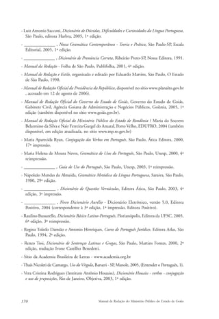 - Luiz Antonio Sacconi, Dicionário de Dúvidas, Dificuldades e Curiosidades da Língua Portuguesa, 
São Paulo, editora Harbra, 2005, 1ª edição. 
- ______________ , Nossa Gramática Contemporânea - Teoria e Prática, São Paulo-SP, Escala 
Editorial, 2005, 1ª edição. 
- ______________ , Dicionário de Pronúncia Correta, Ribeirão Preto-SP, Nossa Editora, 1991. 
- Manual da Redação - Folha de São Paulo, Publifolha, 2001, 4ª edição. 
- Manual de Redação e Estilo, organizado e editado por Eduardo Martins, São Paulo, O Estado 
de São Paulo, 1990. 
- Manual de Redação Oficial da Presidência da República, disponível no sítio www.planalto.gov.br 
, acessado em 12 de agosto de 2006). 
- Manual de Redação Oficial do Governo do Estado de Goiás, Governo do Estado de Goiás, 
Gabinete Civil, Agência Goiana de Administração e Negócios Públicos, Goiânia, 2005, 1ª 
edição (também disponível no sítio www.goiás.gov.br). 
- Manual de Redação Oficial do Ministério Público do Estado de Rondônia / Maria do Socorro 
Belarmino da Silva e Nair Ferreira Gurgel do Amaral, Porto Velho, EDUFRO, 2004 (também 
disponível, em edição atualizada, no sítio www.mp.ro.gov.br) 
- Maria Aparecida Ryan, Conjugação dos Verbos em Português, São Paulo, Ática Editora, 2000, 
17ª impressão. 
- Maria Helena de Moura Neves, Gramática de Usos do Português, São Paulo, Unesp, 2000, 4ª 
reimpressão. 
- ______________ , Guia de Uso do Português, São Paulo, Unesp, 2003, 1ª reimpressão. 
- Napoleão Mendes de Almeida, Gramática Metódica da Língua Portuguesa, Saraiva, São Paulo, 
1980, 29ª edição. 
- ______________ , Dicionário de Questões Vernáculas, Editora Ática, São Paulo, 2003, 4ª 
edição, 3ª impressão. 
- ______________ , Novo Dicionário Aurélio - Dicionário Eletrônico, versão 5.0, Editora 
Positivo, 2004 (correspondente à 3ª edição, 1ª impressão, Editora Positivo). 
- Raulino Bussarello, Dicionário Básico Latino-Português, Florianópolis, Editora da UFSC, 2005, 
6ª edição, 3ª reimpressão. 
- Regina Toledo Damião e Antonio Henriques, Curso de Português Jurídico, Editora Atlas, São 
Paulo, 1994, 2ª edição. 
- Renzo Tosi, Dicionário de Sentenças Latinas e Gregas, São Paulo, Martins Fontes, 2000, 2ª 
edição, tradução Ivone Castilho Benedetti. 
- Sítio da Academia Brasileira de Letras - www.academia.org.br 
- Thaís Nicoleti de Camargo, Uso da Vírgula, Barueri - SP, Manole, 2005, (Entender o Português, 1). 
- Vera Cristina Rodrigues (Instituto Antônio Houaiss), Dicionário Houaiss - verbos - conjugação 
e uso de preposições, Rio de Janeiro, Objetiva, 2003, 1ª edição. 
170 Manual de Redação do Ministério Público do Estado de Goiás 
