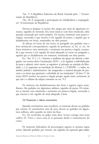 “Art. 1º A República Federativa do Brasil, formada pela…” (Consti-tuição 
da República); 
“Art. 10. É assegurada a participação de trabalhadores e empregado-res” 
(Constituição da República). 
Devem-se designar os incisos dos artigos por meio de algarismos ro-manos, 
seguidos de travessão. Seu texto inicia-se com letra minúscula, salvo 
quando começado por nome próprio. Os incisos terminam com ponto-e-vírgula, 
excetuado o que encerra o rol, seguido de ponto, e aqueles que se 
desdobrarem em letras, terminados em dois pontos. 
As alíneas ou letras de um inciso ou parágrafo são grafadas com a 
letra minúscula correspondente, seguida de parêntese: a), b), c), etc. As 
letras iniciam-se com minúscula e terminam em ponto-e-vírgula, excetua-da 
a que encerra o rol, seguida do sinal adequado ao inciso ou parágrafo, e 
aquelas que se desdobrarem em números, terminadas em dois pontos. 
Ex.: “Art. 5º [...] I – homens e mulheres são iguais em direitos e obri-gações, 
nos termos desta Constituição; XLVI – a lei regulará a individulização 
da pena e adotará, entre outras, as seguintes: a) privação ou restrição da liber-dade; 
[...] e) suspensão ou interdição de direitos; [...] LXXVIII – a todos, no 
âmbito judicial e administrativo, são assegurados a razoável duração do pro-cesso 
e os meios que garantam a celeridade de sua tramitação.” (A letra “e” do 
inciso XLVI termina em ponto-e-vírgula porque aquele assim terminaria, já 
que não é o último da relação constante no art. 5º.) 
Os números são desdobramentos das letras e seguem regras seme-lhantes. 
São grafados em algarismos arábicos, seguidos de ponto. Os núme-ros 
se iniciam com minúscula e terminam em ponto-e-vírgula, excetuado o 
que encerra o rol, seguido do sinal adequado à letra. 
3.6 Numerais e valores monetários 
Quando constituírem uma só palavra, os numerais devem ser grafados 
por extenso. Se constituírem mais de uma, devem ser grafados em algaris-mos 
arábicos, salvo quando no início da frase. 
Ex.: Os envolvidos no golpe eram doze. Levava consigo uma arma 
calibre 45. Vinte e cinco anos já se passaram desde o cometimento do 
crime. 
Os numerais indicadores de porcentagem seguem as mesmas regras 
acima. Quando grafados por extenso, são seguidos da expressão por cento. 
Manual de Redação do Ministério Público do Estado de Goiás 1 7 
 