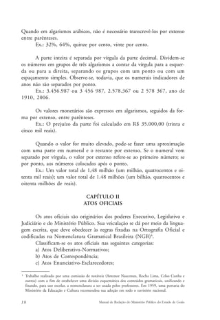 Quando em algarismos arábicos, não é necessário transcrevê-los por extenso 
entre parênteses. 
Ex.: 32%, 64%, quinze por cento, vinte por cento. 
A parte inteira é separada por vírgula da parte decimal. Dividem-se 
os números em grupos de três algarismos a contar da vírgula para a esquer-da 
ou para a direita, separando os grupos com um ponto ou com um 
espaçamento simples. Observe-se, todavia, que os numerais indicadores de 
anos não são separados por ponto. 
Ex.: 3.456.987 ou 3 456 987, 2.578.367 ou 2 578 367, ano de 
1910, 2006. 
Os valores monetários são expressos em algarismos, seguidos da for-ma 
por extenso, entre parênteses. 
Ex.: O prejuízo da parte foi calculado em R$ 35.000,00 (trinta e 
cinco mil reais). 
Quando o valor for muito elevado, pode-se fazer uma aproximação 
com uma parte em numeral e o restante por extenso. Se o numeral vem 
separado por vírgula, o valor por extenso refere-se ao primeiro número; se 
por ponto, aos números colocados após o ponto. 
Ex.: Um valor total de 1,48 milhão (um milhão, quatrocentos e oi-tenta 
mil reais); um valor total de 1.48 milhões (um bilhão, quatrocentos e 
oitenta milhões de reais). 
CAPÍTULO II 
ATOS OFICIAIS 
Os atos oficiais são originários dos poderes Executivo, Legislativo e 
Judiciário e do Ministério Público. Sua veiculação se dá por meio da lingua-gem 
escrita, que deve obedecer às regras fixadas na Ortografia Oficial e 
codificadas na Nomenclatura Gramatical Brasileira (NGB)4. 
Classificam-se os atos oficiais nas seguintes categorias: 
a) Atos Deliberativo-Normativos; 
b) Atos de Correspondência; 
c) Atos Enunciativo-Esclarecedores; 
4 Trabalho realizado por uma comissão de notáveis (Antenor Nascentes, Rocha Lima, Celso Cunha e 
outros) com o fim de estabelecer uma divisão esquemática dos conteúdos gramaticais, unificando e 
fixando, para uso escolar, a nomenclatura a ser usada pelos professores. Em 1959, uma portaria do 
Ministério da Educação e Cultura recomendou sua adoção em todo o território nacional. 
18 Manual de Redação do Ministério Público do Estado de Goiás 
 