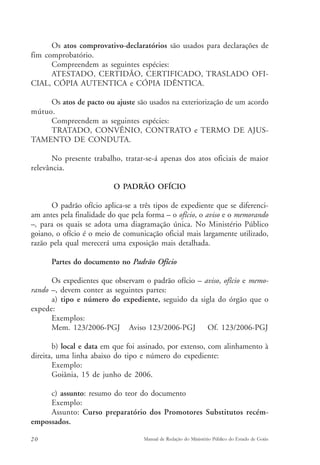 Os atos comprovativo-declaratórios são usados para declarações de 
fim comprobatório. 
Compreendem as seguintes espécies: 
ATESTADO, CERTIDÃO, CERTIFICADO, TRASLADO OFI-CIAL, 
CÓPIA AUTENTICA e CÓPIA IDÊNTICA. 
Os atos de pacto ou ajuste são usados na exteriorização de um acordo 
mútuo. 
Compreendem as seguintes espécies: 
TRATADO, CONVÊNIO, CONTRATO e TERMO DE AJUS-TAMENTO 
DE CONDUTA. 
No presente trabalho, tratar-se-á apenas dos atos oficiais de maior 
relevância. 
O PADRÃO OFÍCIO 
O padrão ofício aplica-se a três tipos de expediente que se diferenci-am 
antes pela finalidade do que pela forma – o ofício, o aviso e o memorando 
–, para os quais se adota uma diagramação única. No Ministério Público 
goiano, o ofício é o meio de comunicação oficial mais largamente utilizado, 
razão pela qual merecerá uma exposição mais detalhada. 
Partes do documento no Padrão Ofício 
Os expedientes que observam o padrão ofício – aviso, ofício e memo-rando 
–, devem conter as seguintes partes: 
a) tipo e número do expediente, seguido da sigla do órgão que o 
expede: 
Exemplos: 
Mem. 123/2006-PGJ Aviso 123/2006-PGJ Of. 123/2006-PGJ 
b) local e data em que foi assinado, por extenso, com alinhamento à 
direita, uma linha abaixo do tipo e número do expediente: 
Exemplo: 
Goiânia, 15 de junho de 2006. 
c) assunto: resumo do teor do documento 
Exemplo: 
Assunto: Curso preparatório dos Promotores Substitutos recém-empossados. 
20 Manual de Redação do Ministério Público do Estado de Goiás 
 