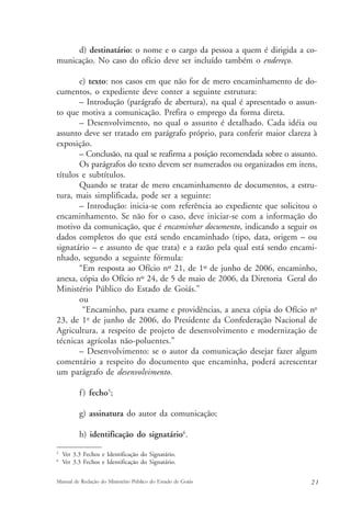 d) destinatário: o nome e o cargo da pessoa a quem é dirigida a co-municação. 
No caso do ofício deve ser incluído também o endereço. 
e) texto: nos casos em que não for de mero encaminhamento de do-cumentos, 
o expediente deve conter a seguinte estrutura: 
– Introdução (parágrafo de abertura), na qual é apresentado o assun-to 
que motiva a comunicação. Prefira o emprego da forma direta. 
– Desenvolvimento, no qual o assunto é detalhado. Cada idéia ou 
assunto deve ser tratado em parágrafo próprio, para conferir maior clareza à 
exposição. 
– Conclusão, na qual se reafirma a posição recomendada sobre o assunto. 
Os parágrafos do texto devem ser numerados ou organizados em itens, 
títulos e subtítulos. 
Quando se tratar de mero encaminhamento de documentos, a estru-tura, 
mais simplificada, pode ser a seguinte: 
– Introdução: inicia-se com referência ao expediente que solicitou o 
encaminhamento. Se não for o caso, deve iniciar-se com a informação do 
motivo da comunicação, que é encaminhar documento, indicando a seguir os 
dados completos do que está sendo encaminhado (tipo, data, origem – ou 
signatário – e assunto de que trata) e a razão pela qual está sendo encami-nhado, 
segundo a seguinte fórmula: 
“Em resposta ao Ofício nº 21, de 1º de junho de 2006, encaminho, 
anexa, cópia do Ofício nº 24, de 5 de maio de 2006, da Diretoria Geral do 
Ministério Público do Estado de Goiás.” 
ou 
“Encaminho, para exame e providências, a anexa cópia do Ofício no 
23, de 1o de junho de 2006, do Presidente da Confederação Nacional de 
Agricultura, a respeito de projeto de desenvolvimento e modernização de 
técnicas agrícolas não-poluentes.” 
– Desenvolvimento: se o autor da comunicação desejar fazer algum 
comentário a respeito do documento que encaminha, poderá acrescentar 
um parágrafo de desenvolvimento. 
f ) fecho5; 
g) assinatura do autor da comunicação; 
h) identificação do signatário6. 
5 Ver 3.3 Fechos e Identificação do Signatário. 
6 Ver 3.3 Fechos e Identificação do Signatário. 
Manual de Redação do Ministério Público do Estado de Goiás 2 1 
 