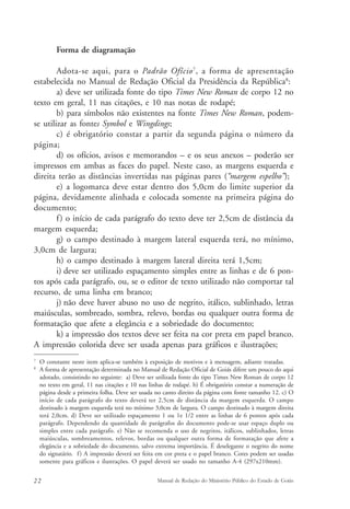 Forma de diagramação 
Adota-se aqui, para o Padrão Ofício7, a forma de apresentação 
estabelecida no Manual de Redação Oficial da Presidência da República8: 
a) deve ser utilizada fonte do tipo Times New Roman de corpo 12 no 
texto em geral, 11 nas citações, e 10 nas notas de rodapé; 
b) para símbolos não existentes na fonte Times New Roman, podem-se 
utilizar as fontes Symbol e Wingdings; 
c) é obrigatório constar a partir da segunda página o número da 
página; 
d) os ofícios, avisos e memorandos – e os seus anexos – poderão ser 
impressos em ambas as faces do papel. Neste caso, as margens esquerda e 
direita terão as distâncias invertidas nas páginas pares (“margem espelho”); 
e) a logomarca deve estar dentro dos 5,0cm do limite superior da 
página, devidamente alinhada e colocada somente na primeira página do 
documento; 
f ) o início de cada parágrafo do texto deve ter 2,5cm de distância da 
margem esquerda; 
g) o campo destinado à margem lateral esquerda terá, no mínimo, 
3,0cm de largura; 
h) o campo destinado à margem lateral direita terá 1,5cm; 
i) deve ser utilizado espaçamento simples entre as linhas e de 6 pon-tos 
após cada parágrafo, ou, se o editor de texto utilizado não comportar tal 
recurso, de uma linha em branco; 
j) não deve haver abuso no uso de negrito, itálico, sublinhado, letras 
maiúsculas, sombreado, sombra, relevo, bordas ou qualquer outra forma de 
formatação que afete a elegância e a sobriedade do documento; 
k) a impressão dos textos deve ser feita na cor preta em papel branco. 
A impressão colorida deve ser usada apenas para gráficos e ilustrações; 
7 O constante neste item aplica-se também à exposição de motivos e à mensagem, adiante tratadas. 
8 A forma de apresentação determinada no Manual de Redação Oficial de Goiás difere um pouco do aqui 
adotado, consistindo no seguinte: a) Deve ser utilizada fonte do tipo Times New Roman de corpo 12 
no texto em geral, 11 nas citações e 10 nas linhas de rodapé. b) É obrigatório constar a numeração de 
página desde a primeira folha. Deve ser usada no canto direito da página com fonte tamanho 12. c) O 
início de cada parágrafo do texto deverá ter 2,5cm de distância da margem esquerda. O campo 
destinado à margem esquerda terá no mínimo 3,0cm de largura. O campo destinado à margem direita 
terá 2,0cm. d) Deve ser utilizado espaçamento 1 ou 1e 1/2 entre as linhas de 6 pontos após cada 
parágrafo. Dependendo da quantidade de parágrafos do documento pode-se usar espaço duplo ou 
simples entre cada parágrafo. e) Não se recomenda o uso de negritos, itálicos, sublinhados, letras 
maiúsculas, sombreamentos, relevos, bordas ou qualquer outra forma de formatação que afete a 
elegância e a sobriedade do documento, salvo extrema importância. É deselegante o negrito do nome 
do signatário. f ) A impressão deverá ser feita em cor preta e o papel branco. Cores podem ser usadas 
somente para gráficos e ilustrações. O papel deverá ser usado no tamanho A-4 (297x210mm). 
22 Manual de Redação do Ministério Público do Estado de Goiás 
 