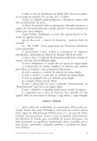 l) todos os tipos de documentos do Padrão Ofício devem ser impres-sos 
em papel de tamanho A-4, ou seja, 29,7 x 21,0cm; 
m) deve ser utilizado, preferencialmente, o formato de arquivo Rich 
Text nos documentos de texto; 
n) dentro do possível, todos os documentos elaborados devem ter o 
arquivo de texto preservado para consulta posterior ou aproveitamento de 
trechos para casos análogos; 
o) para facilitar a localização, os nomes dos arquivos devem ser for-mados 
da seguinte maneira: 
tipo do documento + número do documento + palavras-chaves do 
conteúdo 
Ex.: “Of. 123/06 - Curso preparatório dos Promotores Substitutos 
recém-empossados. 
À apresentação acima, podem-se acrescentar as seguintes 
especificações, selecionadas do Manual de Redação Oficial de Goiás: 
a) entre a data e a indicação do destinatário pode haver variação de 
espaços, visto que não há definição rígida; 
b) entre o destinatário e o assunto deve ter apenas um espaço duplo; 
c) o assunto deve ser sucinto, usando-se, no máximo, cinco palavras 
para indicar ao receptor o tema principal do documento; 
d) entre o assunto e o vocativo há somente um espaço duplo; 
e) entre o vocativo e o texto deve ser utilizado um espaço duplo; 
f ) entre os parágrafos deve ser utilizado espaço duplo; 
g) a margem inferior será de 2,0cm; 
h) entre a última linha do texto e o desfecho “Atenciosamente” ou 
“Respeitosamente” deve haver um espaço duplo; 
i) entre o desfecho e o signatário poderá haver variação de espaços; 
j) o signatário será o nome do emitente, letra tamanho 12, sem 
negrito, itálico ou outra forma de destaque e, logo abaixo, o cargo ocupado. 
AVISO E OFÍCIO 
Aviso e ofício são modalidades de comunicação oficial muito pa-recidas. 
Ambos têm como finalidade o tratamento de assuntos oficiais 
pelos órgãos da Administração Pública entre si e, no caso do ofício, 
também com particulares. Como o aviso é expedido exclusivamente 
por Ministros de Estado, para autoridades de mesma hierarquia, será 
dada prioridade ao expediente denominado ofício, expedido para e 
pelas demais autoridades, incluindo membros e servidores do Minis-tério 
Público. 
Manual de Redação do Ministério Público do Estado de Goiás 2 3 
 