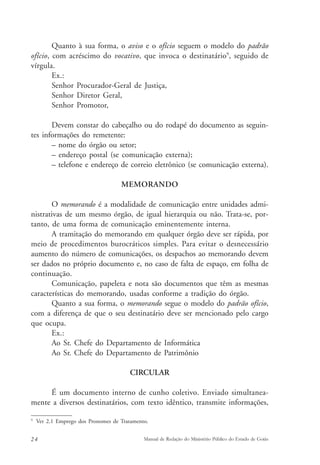 Quanto à sua forma, o aviso e o ofício seguem o modelo do padrão 
ofício, com acréscimo do vocativo, que invoca o destinatário9, seguido de 
vírgula. 
Ex.: 
Senhor Procurador-Geral de Justiça, 
Senhor Diretor Geral, 
Senhor Promotor, 
Devem constar do cabeçalho ou do rodapé do documento as seguin-tes 
informações do remetente: 
– nome do órgão ou setor; 
– endereço postal (se comunicação externa); 
– telefone e endereço de correio eletrônico (se comunicação externa). 
MEMORANDO 
O memorando é a modalidade de comunicação entre unidades admi-nistrativas 
de um mesmo órgão, de igual hierarquia ou não. Trata-se, por-tanto, 
de uma forma de comunicação eminentemente interna. 
A tramitação do memorando em qualquer órgão deve ser rápida, por 
meio de procedimentos burocráticos simples. Para evitar o desnecessário 
aumento do número de comunicações, os despachos ao memorando devem 
ser dados no próprio documento e, no caso de falta de espaço, em folha de 
continuação. 
Comunicação, papeleta e nota são documentos que têm as mesmas 
características do memorando, usadas conforme a tradição do órgão. 
Quanto a sua forma, o memorando segue o modelo do padrão ofício, 
com a diferença de que o seu destinatário deve ser mencionado pelo cargo 
que ocupa. 
Ex.: 
Ao Sr. Chefe do Departamento de Informática 
Ao Sr. Chefe do Departamento de Patrimônio 
CIRCULAR 
É um documento interno de cunho coletivo. Enviado simultanea-mente 
a diversos destinatários, com texto idêntico, transmite informações, 
9 Ver 2.1 Emprego dos Pronomes de Tratamento. 
24 Manual de Redação do Ministério Público do Estado de Goiás 
 
