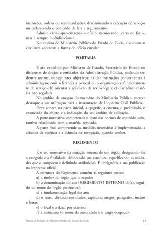 instruções, ordens ou recomendações, determinando a execução de serviços 
ou esclarecendo o conteúdo de leis e regulamentos. 
Admite várias apresentações – ofício, memorando, carta ou fax –, 
mas é sempre multidirecional. 
No âmbito do Ministério Público do Estado de Goiás, é comum as 
circulares adotarem a forma de ofício circular. 
PORTARIA 
É ato expedido por Ministro de Estado, Secretário de Estado ou 
dirigentes de órgãos e entidades da Administração Pública, podendo ter, 
dentre outros, os seguintes objetivos: a) dar instruções concernentes à 
administração, com referência a pessoal ou a organização e funcionamen-to 
de serviços; b) orientar a aplicação de textos legais; c) disciplinar maté-ria 
não regulada. 
No âmbito de atuação do membro do Ministério Público, merece 
destaque a sua utilização para a instauração de Inquérito Civil Público. 
Deve conter, na parte inicial, a epígrafe, a ementa, o preâmbulo, o 
enunciado do objeto e a indicação do seu âmbito de aplicação. 
A parte normativa compreende o texto das normas de conteúdo subs-tantivo 
relacionado com a matéria regulada. 
A parte final compreende as medidas necessárias à implementação, a 
cláusula de vigência e a cláusula de revogação, quando couber. 
REGIMENTO 
É o ato normativo da situação interna de um órgão, designando-lhe 
a categoria e a finalidade, delineando sua estrutura, especificando as unida-des 
que o compõem e definindo atribuições. É obrigatória a sua publicação 
na imprensa oficial. 
A estrutura do Regimento contém as seguintes partes: 
a) o timbre do órgão que o expede; 
b) a denominação do ato (REGIMENTO INTERNO do(a), segui-do 
do nome do órgão pertinente); 
c) a fundamentação legal do ato; 
d) o texto, dividido em títulos, capítulos, artigos, parágrafos, incisos 
e letras; 
e) o local e a data, por extenso; 
f ) a assinatura (o nome da autoridade e o cargo ocupado). 
Manual de Redação do Ministério Público do Estado de Goiás 2 5 
 