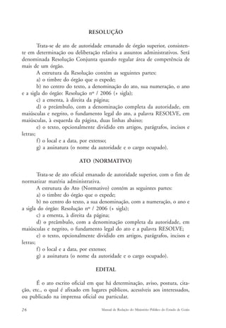 RESOLUÇÃO 
Trata-se de ato de autoridade emanado de órgão superior, consisten-te 
em determinação ou deliberação relativa a assuntos administrativos. Será 
denominada Resolução Conjunta quando regular área de competência de 
mais de um órgão. 
A estrutura da Resolução contém as seguintes partes: 
a) o timbre do órgão que o expede; 
b) no centro do texto, a denominação do ato, sua numeração, o ano 
e a sigla do órgão: Resolução nº / 2006 (+ sigla); 
c) a ementa, à direita da página; 
d) o preâmbulo, com a denominação completa da autoridade, em 
maiúsculas e negrito, o fundamento legal do ato, a palavra RESOLVE, em 
maiúsculas, à esquerda da página, duas linhas abaixo; 
e) o texto, opcionalmente dividido em artigos, parágrafos, incisos e 
letras; 
f ) o local e a data, por extenso; 
g) a assinatura (o nome da autoridade e o cargo ocupado). 
ATO (NORMATIVO) 
Trata-se de ato oficial emanado de autoridade superior, com o fim de 
normatizar matéria administrativa. 
A estrutura do Ato (Normativo) contém as seguintes partes: 
a) o timbre do órgão que o expede; 
b) no centro do texto, a sua denominação, com a numeração, o ano e 
a sigla do órgão: Resolução nº / 2006 (+ sigla); 
c) a ementa, à direita da página; 
d) o preâmbulo, com a denominação completa da autoridade, em 
maiúsculas e negrito, o fundamento legal do ato e a palavra RESOLVE; 
e) o texto, opcionalmente dividido em artigos, parágrafos, incisos e 
letras; 
f ) o local e a data, por extenso; 
g) a assinatura (o nome da autoridade e o cargo ocupado). 
EDITAL 
É o ato escrito oficial em que há determinação, aviso, postura, cita-ção, 
etc., o qual é afixado em lugares públicos, acessíveis aos interessados, 
ou publicado na imprensa oficial ou particular. 
26 Manual de Redação do Ministério Público do Estado de Goiás 
 