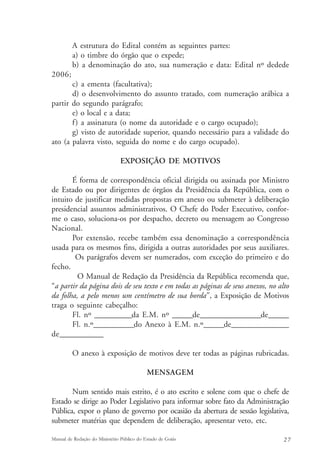 A estrutura do Edital contém as seguintes partes: 
a) o timbre do órgão que o expede; 
b) a denominação do ato, sua numeração e data: Edital nº dedede 
2006; 
c) a ementa (facultativa); 
d) o desenvolvimento do assunto tratado, com numeração arábica a 
partir do segundo parágrafo; 
e) o local e a data; 
f ) a assinatura (o nome da autoridade e o cargo ocupado); 
g) visto de autoridade superior, quando necessário para a validade do 
ato (a palavra visto, seguida do nome e do cargo ocupado). 
EXPOSIÇÃO DE MOTIVOS 
É forma de correspondência oficial dirigida ou assinada por Ministro 
de Estado ou por dirigentes de órgãos da Presidência da República, com o 
intuito de justificar medidas propostas em anexo ou submeter à deliberação 
presidencial assuntos administrativos. O Chefe do Poder Executivo, confor-me 
o caso, soluciona-os por despacho, decreto ou mensagem ao Congresso 
Nacional. 
Por extensão, recebe também essa denominação a correspondência 
usada para os mesmos fins, dirigida a outras autoridades por seus auxiliares. 
Os parágrafos devem ser numerados, com exceção do primeiro e do 
fecho. 
O Manual de Redação da Presidência da República recomenda que, 
“a partir da página dois de seu texto e em todas as páginas de seus anexos, no alto 
da folha, a pelo menos um centímetro de sua borda”, a Exposição de Motivos 
traga o seguinte cabeçalho: 
Fl. nº ___________da E.M. nº ______de__________________de______ 
Fl. n.º____________do Anexo à E.M. n.º______de_________________ 
de____________ 
O anexo à exposição de motivos deve ter todas as páginas rubricadas. 
MENSAGEM 
Num sentido mais estrito, é o ato escrito e solene com que o chefe de 
Estado se dirige ao Poder Legislativo para informar sobre fato da Administração 
Pública, expor o plano de governo por ocasião da abertura de sessão legislativa, 
submeter matérias que dependem de deliberação, apresentar veto, etc. 
Manual de Redação do Ministério Público do Estado de Goiás 2 7 
 