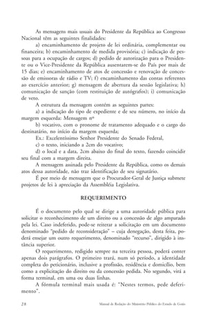 As mensagens mais usuais do Presidente da República ao Congresso 
Nacional têm as seguintes finalidades: 
a) encaminhamento de projeto de lei ordinária, complementar ou 
financeira; b) encaminhamento de medida provisória; c) indicação de pes-soas 
para a ocupação de cargos; d) pedido de autorização para o Presiden-te 
ou o Vice-Presidente da República ausentarem-se do País por mais de 
15 dias; e) encaminhamento de atos de concessão e renovação de conces-são 
de emissoras de rádio e TV; f ) encaminhamento das contas referentes 
ao exercício anterior; g) mensagem de abertura da sessão legislativa; h) 
comunicação de sanção (com restituição de autógrafos); i) comunicação 
de veto. 
A estrutura da mensagem contém as seguintes partes: 
a) a indicação do tipo de expediente e de seu número, no início da 
margem esquerda: Mensagem nº 
b) vocativo, com o pronome de tratamento adequado e o cargo do 
destinatário, no início da margem esquerda; 
Ex.: Excelentíssimo Senhor Presidente do Senado Federal, 
c) o texto, iniciando a 2cm do vocativo; 
d) o local e a data, 2cm abaixo do final do texto, fazendo coincidir 
seu final com a margem direita. 
A mensagem assinada pelo Presidente da República, como os demais 
atos dessa autoridade, não traz identificação de seu signatário. 
É por meio de mensagem que o Procurador-Geral de Justiça submete 
projetos de lei à apreciação da Assembléia Legislativa. 
REQUERIMENTO 
É o documento pelo qual se dirige a uma autoridade pública para 
solicitar o reconhecimento de um direito ou a concessão de algo amparado 
pela lei. Caso indeferido, pode-se reiterar a solicitação em um documento 
denominado “pedido de reconsideração” – cuja denegação, desta feita, po-derá 
ensejar um outro requerimento, denominado “recurso”, dirigido à ins-tância 
superior. 
O requerimento, redigido sempre na terceira pessoa, poderá conter 
apenas dois parágrafos. O primeiro trará, num só período, a identidade 
completa do peticionário, inclusive a profissão, residência e domicílio, bem 
como a explicitação do direito ou da concessão pedida. No segundo, virá a 
forma terminal, em uma ou duas linhas. 
A fórmula terminal mais usada é: “Nestes termos, pede deferi-mento”. 
28 Manual de Redação do Ministério Público do Estado de Goiás 
 