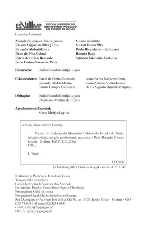 Conselho Editorial: 
Altamir Rodrigues Vieira Júnior 
Edison Miguel da Silva Júnior 
Eduardo Abdon Moura 
Érico de Pina Cabral 
Estela de Freitas Rezende 
Ivana Farina Navarrete Pena 
Milene Coutinho 
Mozart Brum Silva 
Paulo Ricardo Gontijo Loyola 
Ricardo Papa 
Spiridon Nicofotis Anifantis 
Elaboração: Paulo Ricardo Gontijo Loyola 
Colaboradores: Estela de Freitas Rezende Ivana Farina Navarrete Pena 
Eduardo Abdon Moura Liana Antunes Vieira Tormin 
Fausto Campos Faquineli Denis Augusto Bimbati Marques 
Digitação: Paulo Ricardo Gontijo Loyola 
Christiano Martins de Freitas 
Marta Moriya Loyola 
Loyola, Paulo Ricardo Gontijo. 
Manual de Redação do Ministério Público do Estado de Goiás: 
redação oficial, redação profissional, gramática / Paulo Ricardo Gontijo 
Loyola. - Goiânia : ESMP/GO, 2006. 
170 p. 
CDU 808 
Ficha catalográfica: Tânia Gonzaga Gouveia – CRB 1842 
Agradecimento Especial: 
I. Título 
© Ministério Público do Estado de Goiás 
Tiragem: 600 exemplares 
Capa: Humberto de Vasconcelos Andrade 
Fotografias: Rogério César Silva e Agetur Divulgação 
Procuradoria-Geral de Justiça 
Procurador-Geral : Dr. Saulo de Castro Bezerra 
Rua 23, esquina c/ Av. Fued José Sebba, Qd. 06, Lts 15/24. Jardim Goiás – Goiânia – GO 
CEP 74.805-100 Fone: (62) 3243-8000 
e-mail: esmp@mp.go.gov.br 
Http:// www.mp.go.gov.br 
 